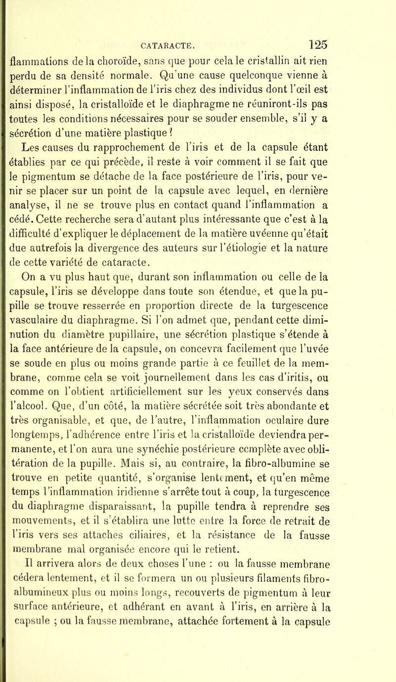 flammations delà choroïde, sans que pour cela le cristallin ait rien perdu de sa densité normale. Qu'une cause quelconque vienne à déterminer l’inflammation de l’iris chez des individus dont l’œil est ainsi disposé, la cristalloïde et le diaphragme ne réuniront-ils pas toutes les conditions nécessaires pour se souder ensemble, s’il y a sécrétion d’une matière plastique \ Les causes du rapprochement de l’iris et de la capsule étant établies par ce qui précède, il reste à voir comment il se fait que le pigmentum se détache de la face postérieure de l’iris, pour ve- nir se placer sur un point de la capsule avec lequel, en dernière analyse, il ne se trouve plus en contact quand l’inflammation a cédé. Cette recherche sera d’autant plus intéressante que c’est à la difficulté d’expliquer le déplacement de la matière uvéenne qu’était due autrefois la divergence des auteurs sur l’étiologie et la nature de cette variété de cataracte. On a vu plus haut que, durant son inflammation ou celle de la capsule, l’iris se développe dans toute son étendue, et que la pu- pille se trouve resserrée en proportion directe de la turgescence vasculaire du diaphragme. Si l’on admet que, pendant cette dimi- nution du diamètre pupillaire, une sécrétion plastique s’étende à la face antérieure de la capsule, on concevra facilement que l’uvée se soude en plus ou moins grande partie à ce feuillet de la mem- brane, comme cela se voit journellement dans les cas d’iritis, ou comme on l’obtient artificiellement sur les yeux conservés dans l’alcool. Que, d’un côté, la matière sécrétée soit très abondante et très organisable, et que, de l’autre, l’inflammation oculaire dure longtemps, l’adhérence entre l’iris et îa cristalloïde deviendra per- manente, et l’on aura une synéchie postérieure complète avec obli- tération de la pupille. Mais si, au contraire, la fibro-albumine se trouve en petite quantité, s’organise lentement, et qu’en même temps l’inflammation iridienne s’arrête tout à coup, la turgescence du diaphragme disparaissant, îa pupille tendra à reprendre ses mouvements, et il s’établira une lutte entre la force de retrait de l’iris vers ses attaches ciliaires, et la résistance de la fausse membrane mal organisée encore qui le retient. Il arrivera alors de deux choses l’une : ou la fausse membrane cédera lentement, et il se formera un ou plusieurs filaments fibro- albumineux plus ou moins longs, recouverts de pigmentum à leur surface antérieure, et adhérant en avant à l’iris, en arrière à la capsule ; ou la fausse membrane, attachée fortement à la capsule