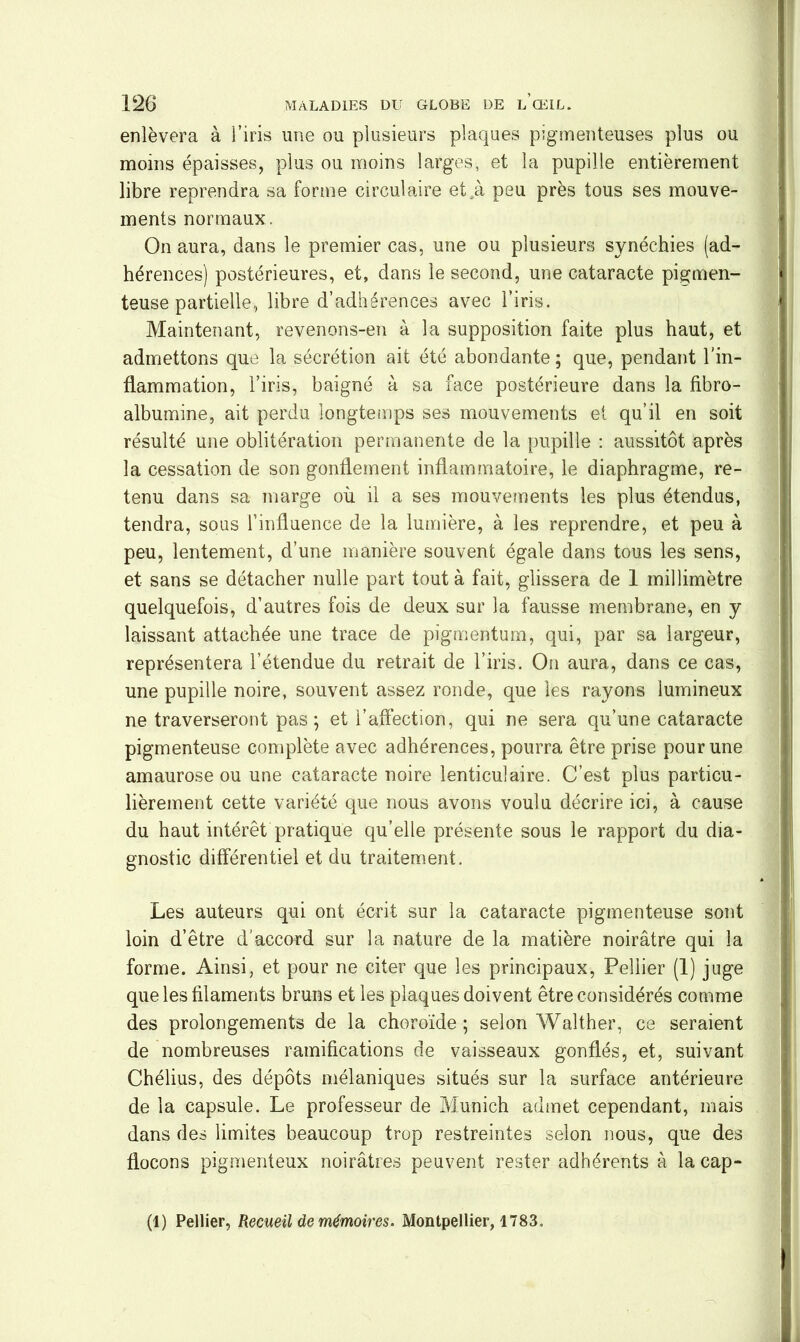 enlèvera à l’iris une ou plusieurs plaques pigmenteuses plus ou moins épaisses, plus ou moins larges, et la pupille entièrement libre reprendra sa forme circulaire et .à peu près tous ses mouve- ments normaux. On aura, dans le premier cas, une ou plusieurs synéchies (ad- hérences) postérieures, et, dans le second, une cataracte pi g men- teuse partielle, libre d’adhérences avec l’iris. Maintenant, revenons-en à la supposition faite plus haut, et admettons que la sécrétion ait été abondante; que, pendant l'in- flammation, l’iris, baigné à sa face postérieure dans la fibro- albumine, ait perdu longtemps ses mouvements et qu’il en soit résulté une oblitération permanente de la pupille : aussitôt après la cessation de son gonflement inflammatoire, le diaphragme, re- tenu dans sa marge où il a ses mouvements les plus étendus, tendra, sous l’influence de la lumière, à les reprendre, et peu à peu, lentement, d’une manière souvent égale dans tous les sens, et sans se détacher nulle part tout à fait, glissera de 1 millimètre quelquefois, d’autres fois de deux sur la fausse membrane, en y laissant attachée une trace de pigmentum, qui, par sa largeur, représentera l’étendue du retrait de l’iris. On aura, dans ce cas, une pupille noire, souvent assez ronde, que les rayons lumineux ne traverseront pas ; et l’affection, qui ne sera qu’une cataracte pigmenteuse complète avec adhérences, pourra être prise pour une amaurose ou une cataracte noire lenticulaire. C’est plus particu- lièrement cette variété que nous avons voulu décrire ici, à cause du haut intérêt pratique qu’elle présente sous le rapport du dia- gnostic différentiel et du traitement. Les auteurs qui ont écrit sur la cataracte pigmenteuse sont loin d’être d'accord sur la nature de la matière noirâtre qui la forme. Ainsi, et pour ne citer que les principaux, Pellier (1) juge que les filaments bruns et les plaques doivent être considérés comme des prolongements de la choroïde; selon Walther, ce seraient de nombreuses ramifications de vaisseaux gonflés, et, suivant Chélius, des dépôts mélaniques situés sur la surface antérieure de la capsule. Le professeur de Munich admet cependant, mais dans des limites beaucoup trop restreintes selon nous, que des flocons pigmenteux noirâtres peuvent rester adhérents à la cap- (1) Pellier, Recueil de mémoires. Montpellier, 1783.