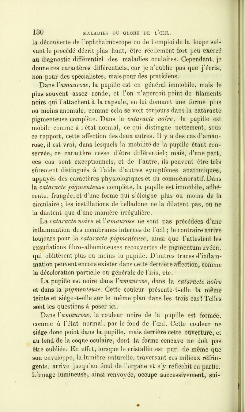 la découverte de l’ophthalmoscope ou de l’emploi de la loupe sui- vant le procédé décrit plus haut, être réellement fort peu exercé au diagnostic différentiel des maladies oculaires. Cependant, je donne ces caractères différentiels, car je n'oublie pas que j’écris, non pour des spécialistes, mais pour des praticiens. Dans X amaurose, la pupille est en général immobile, mais le plus souvent assez ronde, et l’on n’aperçoit point de filaments noirs qui l’attachent à la capsule, en lui donnant une forme plus ou moins anomale, comme cela se voit toujours dans la cataracte pigmenteuse complète. Dans la cataracte noire, la pupille est mobile comme à l’état normal, ce qui distingue nettement, sous ce rapport, cette affection des deux autres. Il y a des cas d’amau- rose, il est vrai, dans lesquels la mobilité de la pupille étant con- servée, ce caractère cesse d’être différentiel; mais, d’une part, ces cas sont exceptionnels, et de l’autre, ils peuvent être très sûrement distingués à laide d’autres symptômes anatomiques, appuyés des caractères physiologiques et du commémoratif. Dans la cataracte pigmenteuse complète, la pupille est immobile, adhé- rente, frangée, et d’une forme qui s’éloigne plus ou moins de la circulaire ; les instillations de belladone ne la dilatent pas, ou ne la dilatent que d’une manière irrégulière. La cataracte noire et Xamaurose ne sont pas précédées d’une inflammation des membranes internes de l’œil ; le contraire arrive toujours pour la cataracte pigmenteuse, ainsi que l’attestent les exsudations fibro-albumineuses recouvertes de pigmentum uvéen, qui oblitèrent plus ou moins la pupille. D’autres traces d’inflam- mation peuvent encore exister dans celte dernière affection, comme la décoloration partielle ou générale de l’iris, etc. La pupille est noire dans Xamaurose, dans la cataracte noire et dans la pigmenteuse. Cette couleur présente-t-elle la même teinte et siège-t-elle sur le même plan dans les trois cas? Telles sont les questions à poser ici. Dans Xamaurose, la couleur noire de la pupille est formée, comme à l’état normal, par le fond de l’œil. Cette couleur ne siège donc point dans la pupille, mais derrière cette ouverture, et au fond de la coque oculaire, dont la forme concave ne doit pas être oubliée. En effet, lorsque le cristallin est pur, de même que son enveloppe, la lumière naturelle, traversant ces milieux réfrin- gents, arrive jusqu'au fond de l’organe et s’y réfléchit en partie. L'image lumineuse, ainsi renvoyée, occupe successivement, sui-