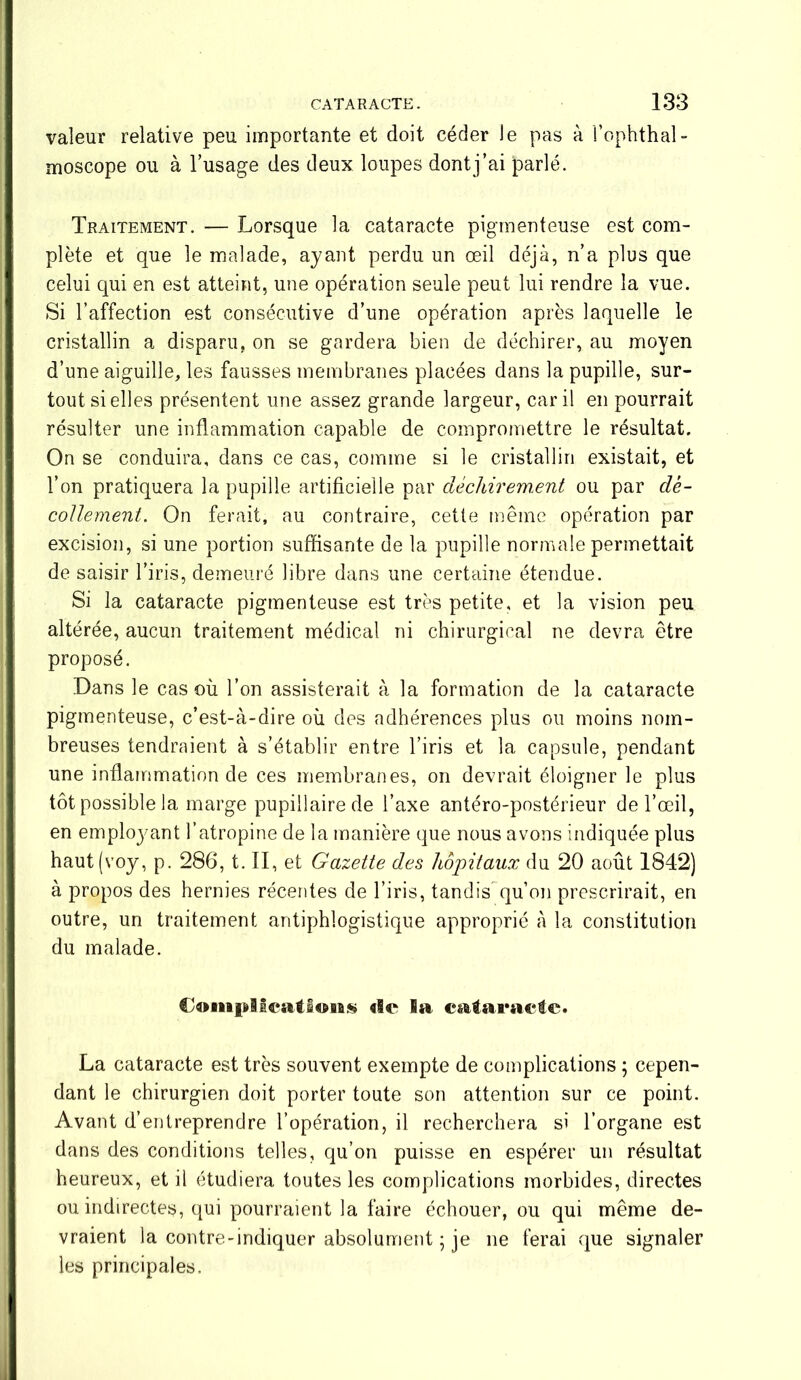 valeur relative peu importante et doit céder le pas à l’ophthal- moscope ou à l’usage des deux loupes dont j’ai parlé. Traitement. — Lorsque la cataracte pigmenteuse est com- plète et que le malade, ayant perdu un œil déjà, n’a plus que celui qui en est atteint, une opération seule peut lui rendre la vue. Si l’affection est consécutive d’une opération après laquelle le cristallin a disparu, on se gardera bien de déchirer, au moyen d’une aiguille, les fausses membranes placées dans la pupille, sur- tout si elles présentent une assez grande largeur, car il en pourrait résulter une inflammation capable de compromettre le résultat. On se conduira, dans ce cas, comme si le cristallin existait, et l’on pratiquera la pupille artificielle par déchirement ou par dé- collement. On ferait, au contraire, cette même opération par excision, si une portion suffisante de la pupille normale permettait de saisir l’iris, demeuré libre dans une certaine étendue. Si la cataracte pigmenteuse est très petite, et la vision peu altérée, aucun traitement médical ni chirurgical ne devra être proposé. Dans le cas où l’on assisterait à la formation de la cataracte pigmenteuse, c’est-à-dire où des adhérences plus ou moins nom- breuses tendraient à s’établir entre l’iris et la capsule, pendant une inflammation de ces membranes, on devrait éloigner le plus tôt possible la marge pupillaire de l’axe antéro-postérieur de l’œil, en emploj-ant l’atropine de la manière que nous avons indiquée plus haut(voy, p. 286, t. II, et Gazette des hôpitaux du 20 août 1842) à propos des hernies récentes de l’iris, tandis qu’on prescrirait, en outre, un traitement antiphlogistique approprié à la constitution du malade. Coiiifdlcatlons de 1» c&iaraeic. La cataracte est très souvent exempte de complications ; cepen- dant le chirurgien doit porter toute son attention sur ce point. Avant d’entreprendre l’opération, il recherchera si l’organe est dans des conditions telles, qu’on puisse en espérer un résultat heureux, et il étudiera toutes les complications morbides, directes ou indirectes, qui pourraient la faire échouer, ou qui même de- vraient la contre-indiquer absolument ; je ne ferai que signaler les principales.