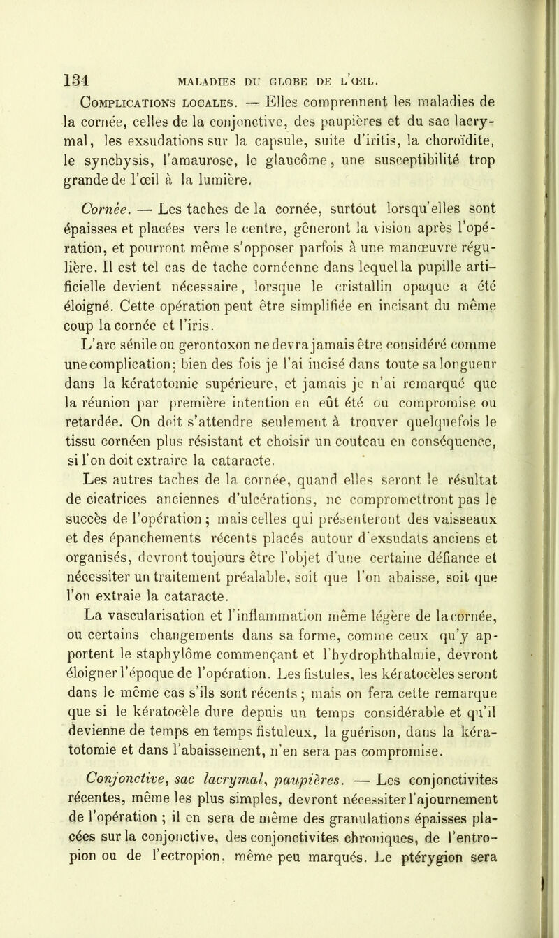 Complications locales. — Elles comprennent les maladies de la cornée, celles de la conjonctive, des paupières et du sac lacry- mal, les exsudations sur la capsule, suite d’iritis, la choroïdite, le synchysis, l’amaurose, le glaucome, une susceptibilité trop grande de l’œil à la lumière. Combe. — Les taches de la cornée, surtout lorsqu’elles sont épaisses et placées vers le centre, gêneront la vision après l’opé- ration, et pourront même s’opposer parfois à une manœuvre régu- lière. Il est tel cas de tache cornéenne dans lequel la pupille arti- ficielle devient nécessaire, lorsque le cristallin opaque a été éloigné. Cette opération peut être simplifiée en incisant du même coup la cornée et l’iris. L’arc sénile ou gerontoxon ne devra jamais être considéré comme une complication; bien des fois je l’ai incisé dans toute sa longueur dans la kératotomie supérieure, et jamais je n’ai remarqué que la réunion par première intention en eût été ou compromise ou retardée. On doit s’attendre seulement à trouver quelquefois le tissu cornéen plus résistant et choisir un couteau en conséquence, si l’on doit extraire la cataracte. Les autres taches de la cornée, quand elles seront le résultat de cicatrices anciennes d’ulcérations, ne compromettront pas le succès de l’opération ; mais celles qui présenteront des vaisseaux et des épanchements récents placés autour d'exsudats anciens et organisés, devront toujours être l’objet d'une certaine défiance et nécessiter un traitement préalable, soit que l’on abaisse, soit que l’on extraie la cataracte. La vascularisation et l’inflammation même légère de la cornée, ou certains changements dans sa forme, comme ceux qu’y ap- portent le staphylôme commençant et l’hydrophthalmie, devront éloigner l’époque de l’opération. Les fistules, les kératocèles seront dans le même cas s’ils sont récents ; mais on fera cette remarque que si le kératocèle dure depuis un temps considérable et qu’il devienne de temps en temps fistuleux, la guérison, dans la kéra- totomie et dans l’abaissement, n’en sera pas compromise. Conjonctive, sac lacrymal, •paupières. — Les conjonctivites récentes, même les plus simples, devront nécessiter l’ajournement de l’opération ; il en sera de même des granulations épaisses pla- cées sur la conjonctive, des conjonctivites chroniques, de l’entro- pion ou de l’ectropion, même peu marqués. Le ptérygion sera