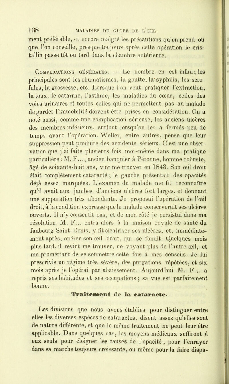 ment préférable, et encore malgré les précautions qu’on prend ou que l’on conseille, presque toujours après cette opération le cris- tallin passe tôt ou tard dans la chambre antérieure. Complications générales. —Le nombre en est infini-les principales sont les rhumatismes, la goutte, la*syphilis, les scro fuies, la grossesse, etc. Lorsque l’on veut pratiquer l’extraction, la toux, le catarrhe, l’asthme, les maladies du cœur, celles des voies urinaires et toutes celles qui ne permettent pas au malade de garder l’immobilité doivent être prises en considération. On a noté aussi, comme une complication sérieuse, les anciens ulcères des membres inférieurs, surtout lorsqu’on les a fermés peu de temps avant l’opération. Weller, entre autres, pense que leur suppression peut produire des accidents sérieux. C’est une obser- vation que j’ai faite plusieurs fois moi-même dans ma pratique particulière : M. F..., ancien banquier à Péronne, homme robuste, âgé de soixante-huit ans, vint me trouver en 1843. Son œil droit était complètement cataracté ; le gauche présentait des opacités déjà assez marquées. L’examen du malade me fit reconnaître qu’il avait aux jambes d’anciens ulcères fort larges, et donnant une suppuration très abondante. Je proposai i’opération de l’œil droit, à la condition expresse que le malade conserverait ses ulcères ouverts. Il n’y consentit pas, et de mon côté je persistai dans ma résolution. M. F... entra alors à la maison royale de santé du faubourg Saint-Denis, y fit cicatriser ses ulcères, et, immédiate- ment après, opérer son œil droit, qui se fondit. Quelques mois plus tard, il revint me trouver, ne voyant plus de l’autre œil, et me promettant de se soumettre cette fois à mes conseils. Je lui prescrivis un régime très sévère, des purgations répétées, et six mois après je l’opérai par abaissement. Aujourd’hui M. F... a repris ses habitudes et ses occupations ; sa vue est parfaitement bonne. Tacitement «le la cataracte. Les divisions que nous avons établies pour distinguer entre elles les diverses espèces de cataractes, disent assez qu’elles sont de nature différente, et que le même traitement ne peut leur être applicable. Dans quelques cas, les moyens médicaux suffiront à eux seuls pour éloigner les causes de l’opacité, pour l’enrayer dans sa marche toujours croissante, ou même pour la faire dispa-