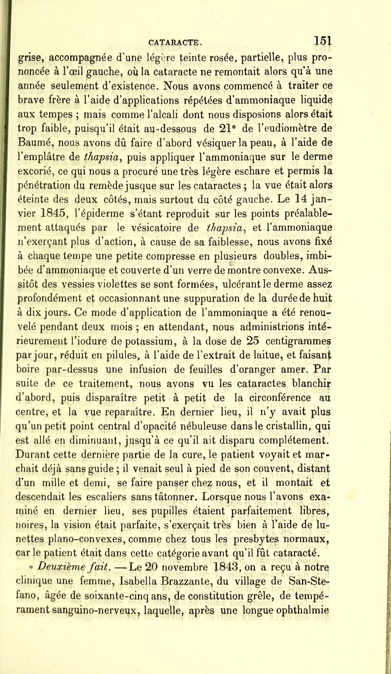 grise, accompagnée d’une légère teinte rosée, partielle, plus pro- noncée à l’œil gauche, où la cataracte ne remontait alors qu’à une année seulement d’existence. Nous avons commencé à traiter ce brave frère à l’aide d’applications répétées d’ammoniaque liquide aux tempes ; mais comme l’alcali dont nous disposions alors était trop faible, puisqu’il était au-dessous de 21° de l’eudiomètre de Baumé, nous avons dû faire d’abord vésiquer la peau, à l’aide de l’emplâtre de thapsia, puis appliquer l’ammoniaque sur le derme excorié, ce qui nous a procuré une très légère eschare et permis la pénétration du remède jusque sur les cataractes ; la vue était alors éteinte des deux côtés, mais surtout du côté gauche. Le 14 jan- vier 1845, l’épiderme s’étant reproduit sur les points préalable- ment attaqués par le vésicatoire de thapsia, et l’ammoniaque n’exerçant plus d’action, à cause de sa faiblesse, nous avons fixé à chaque tempe une petite compresse en plusieurs doubles, imbi- bée d’ammoniaque et couverte d’un verre de montre convexe. Aus- sitôt des vessies violettes se sont formées, ulcérant le derme assez profondément et occasionnant une suppuration de la durée de huit à dix jours. Ce mode d’application de l’ammoniaque a été renou- velé pendant deux mois ; en attendant, nous administrions inté- rieurement l’iodure de potassium, à la dose de 25 centigrammes par jour, réduit en pilules, à l’aide de l’extrait de laitue, et faisant boire par-dessus une infusion de feuilles d’oranger amer. Par suite de ce traitement, nous avons vu les cataractes blanchir d’abord, puis disparaître petit à petit de la circonférence au centre, et la vue reparaître. En dernier lieu, il n’y avait plus qu’un petit point central d’opacité nébuleuse dans le cristallin, qui est allé en diminuant, jusqu’à ce qu’il ait disparu complètement. Durant cette dernière partie de la cure, le patient voyait et mar- chait déjà sans guide ; il venait seul à pied de son couvent, distant d’un mille et demi, se faire panser chez nous, et il montait et descendait les escaliers sans tâtonner. Lorsque nous l’avons exa- miné en dernier lieu, ses pupilles étaient parfaitement libres, noires, la vision était parfaite, s’exerçait très bien à l’aide de lu- nettes piano-convexes, comme chez tous les presbytes normaux, carie patient était dans cette catégorie avant qu’il fût cataracté. » Deuxième fait. —Le 20 novembre 1843, on a reçu à notre clinique une femme, Isabella Brazzante, du village de San-Ste- fano, âgée de soixante-cinq ans, de constitution grêle, de tempé- rament sanguino-nerveux, laquelle, après une longue ophthalmie