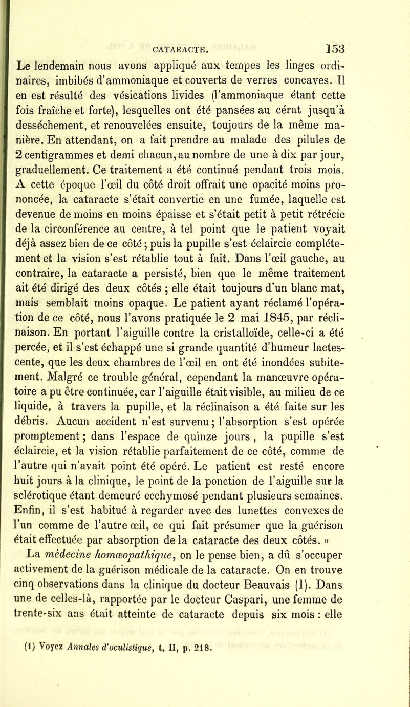 Le lendemain nous avons appliqué aux tempes les linges ordi- naires, imbibés d’ammoniaque et couverts de verres concaves. Il en est résulté des vésications livides (l’ammoniaque étant cette fois fraîche et forte), lesquelles ont été pansées au cérat jusqu’à dessèchement, et renouvelées ensuite, toujours de la même ma- nière. En attendant, on a fait prendre au malade des pilules de 2 centigrammes et demi chacun, au nombre de une à dix par jour, graduellement. Ce traitement a été continué pendant trois mois. A cette époque l’œil du côté droit offrait une opacité moins pro- noncée, la cataracte s’était convertie en une fumée, laquelle est devenue de moins en moins épaisse et s’était petit à petit rétrécie de la circonférence au centre, à tel point que le patient voyait déjà assez bien de ce côté ; puis la pupille s’est éclaircie complète- ment et la vision s’est rétablie tout à fait. Dans l’œil gauche, au contraire, la cataracte a persisté, bien que le même traitement ait été dirigé des deux côtés ; elle était toujours d’un blanc mat, mais semblait moins opaque. Le patient ayant réclamé l’opéra- tion de ce côté, nous l’avons pratiquée le 2 mai 1845, par récli- naison. En portant l’aiguille contre la cristalloïde, celle-ci a été percée, et il s’est échappé une si grande quantité d’humeur lactes- cente, que les deux chambres de l’œil en ont été inondées subite- ment. Malgré ce trouble général, cependant la manœuvre opéra- toire a pu être continuée, car l’aiguille était visible, au milieu de ce liquide, à travers la pupille, et la réclinaison a été faite sur les débris. Aucun accident n’est survenu ; l’absorption s’est opérée promptement ; dans l’espace de quinze jours , la pupille s’est éclaircie, et la vision rétablie parfaitement de ce côté, comme de l’autre qui n’avait point été opéré. Le patient est resté encore huit jours à la clinique, le point de la ponction de l’aiguille sur la sclérotique étant demeuré ecchymosé pendant plusieurs semaines. Enfin, il s’est habitué à regarder avec des lunettes convexes de l’un comme de l’autre œil, ce qui fait présumer que la guérison était effectuée par absorption de la cataracte des deux côtés. » La médecine homœopathique, on le pense bien, a dû s’occuper activement de la guérison médicale de la cataracte. On en trouve cinq observations dans la clinique du docteur Beauvais (1). Dans une de celles-là, rapportée par le docteur Caspari, une femme de trente-six ans était atteinte de cataracte depuis six mois : elle