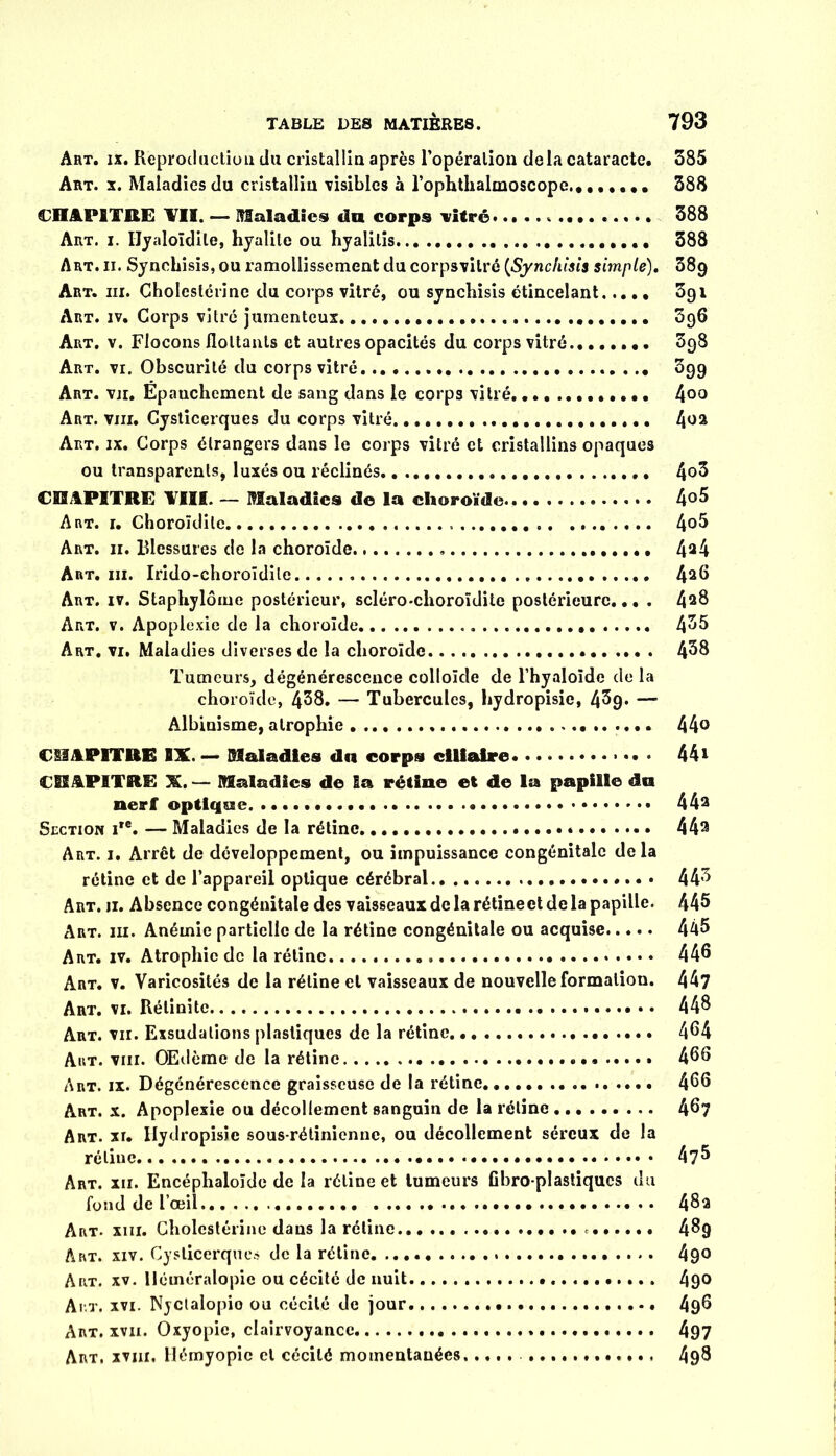 Art. ix. Reproduction du cristallin après l’opération delà cataracte. 385 Art. x. Maladies du cristallin visibles à l’ophthalmoscope........ 388 CHAPITRE ¥11, — Maladies du corps vitré 388 Art, i. IJyaloïdile, hyalite ou hyalilis 388 Art. ii. Syncliisis, ou ramollissement du corpsvilré (Synchisîs simple). 389 Art. iii. Cholestérine du corps vitré, ou synchisis étincelant 3g 1 Art. iv. Corps vitré jurnenteux 396 Art. v. Flocons flottants et autres opacités du corps vitré 398 Art. vr. Obscurité du corps vitré . .. 3gg Art. vu. Epauchemcnt de sang dans le corps vitré 400 Art. viii. Cysticerques du corps vitré 4oa Art. ix. Corps étrangers dans le corps vitré et cristallins opaques ou transparents, luxés ou réclinés 4°3 CHAPITRE ¥111. — Maladies de la choroïde 4°5 Art. i. Choroïdile 4o5 Art. 11. Blessures de la choroïde 4a4 Art. iii. Irido-choroïdite 4a^ Art. iv. Staphylôme postérieur, scléro-choroïdite postérieure... . 4a& Art. v. Apoplexie de la choroïde ». ..... 435 Art. vi. Maladies diverses de la choroïde 438 Tumeurs, dégénérescence colloïde de l’hyaloïde de la choroïde, 438. — Tubercules, hydropisie, 4^9* —’ Albinisme, atrophie 44° CHAPITRE IX.— Maladies du corps ciliaire • 44* CHAPITRE X. — Maladies de Sa rétine et de la papille du nerf optique. « 44a Section i,e. — Maladies de la rétine 44a Art. i. Arrêt de développement, ou impuissance congénitale de la rétine et de l’appareil optique cérébral 443 Art. 11. Absence congénitale des vaisseaux delà rétineet de la papille. 445 Art. iii. Anémie partielle de la rétine congénitale ou acquise 445 Art. iv. Atrophie de la rétine 445 Art. v. Varicosités de la rétine et vaisseaux de nouvelle formation. 447 Art. vi. Rélinite 44$ Art. vu. Exsudations plastiques de la rétine 464 Art. viii. Œdème de la rétine 456 Art. ix. Dégénérescence graisseuse de la rétine. 466 Art. x. Apoplexie ou décollement sanguin de la rétine 46? Art. xr. Hydropisie sous-rétinienne, ou décollement séreux de la rétine 4 Art. xii. Encéphaloïde de la rétine et tumeurs Cbro-plastiqucs du fond de l’œil.. 4$a Art. xiii. Cholestérine dans la rétine 4$9 Art. xiv. Cysticerques de la rétine 490 Art. xv. Héméralopie ou cécité de nuit 490 Ai t. xvi. Njctalopio ou cécité de jour. 496 Art. xvn. Oxyopie, clairvoyance 497 Art. xviii, Hémyopic et cécité momentanées, .... 49$