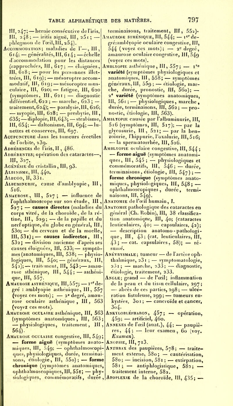 ÎIT, 247; — hernie consécutive Je l’iris, III, 248 ; — iritis aiguë, III, 25 1 ; — phlegmon Je l’œil,IlI, 254)- Accommodation; malaJies Je 1’—,111, 614; — généralités, III, 614; —échelle d’accommoJation pour les distances (rapprochées, III, 617; — éloignées, III, 618; —pour les personnes illet- trées, III, 619); — mésoroptre accom- rnodatif, III, 619; — rnésoroptre mus- culaire, III, 620;— fatigue, III, 620 (symptômes, III, 621; — diagnostic différentiel, 622 ; — marche, 623 ; — traitement,624); — paralysie,III, 626; — myopie, III, 628 ; — presbytie, III, 635; — diplopie, 111,643; — strabisme, III, 654; — daltonisme, III, 694; — lu- nettes et conserves, III, 697. Acupuncture dans les tumeurs érectiles de l’orbite, 23g. Adhérences de l’iris, II, 486. Adhérentes; opération des cataractes—, III, 327. Agénésie du cristallin, III, 93. Albinisme, III, 44°* Albugo, II, 331. Albuminurie, cause d’amblvopie, III, 516. Amaurose , III, 527 ; — influence de l’ophthalmoscope sur son étude, III, 527 ; — causes directes (maladies du corps vitré, de la choroïde, de la ré- tine, III, 529; — de la papille et du nerf optique, du globe en général, III, 53o; — du cerveau et de la moelle, III, 531) ;— causes indirectes, III, 532; —division ancienne d’après ses causes éloignées, III, 533;— symptô- mes (anatomiques, III, 538; — physio- logiques, III, 54o; — généraux, III, 54'-*)>— traitement, III, 543;—amau- rose sthénique, 111, 544»—asthéni- que, III, 557. Amaurose asthénique, 111,557; — 1erde- gré : amblyopie asthénique, III, 55y (voyez ces mots) ; — 2e degré, amau- rose oculaire asthénique , III, 563 (voyez ces mots). Amaurose oculaire asthénique, III, 563 (symptômes anatomiques, III, 563; — physiologiques, traitement, III, 564). Amaurose oculaire congestive, III, 5495 — forme aiguë (symptômes anato- miques, III, 549; — ophthalmoscopi- ques, physiologiques, durée, terminai- sons, étiologie, III, 55o) ; —- forme chronique (symptômes anatomiques, ophthalmoscopiques, III, 551; — phy- siologiques, commémoratifs, durée, terminaisons, traitement, III, 55a)* Amaurose sthénique, III, 544; — ierde- gré.-amblyopie oculaire congestive, III, 544 (voyez ces mots); — 2e degré, amaurose oculaire congestive, 111,54g (voyez ces mots). Amblyopie asthénique , III, 557 ; — ir<3 variété (symptômes physiologiques et anatomiques, III, 558; — symptômes généraux, III, 55g; — étiologie, mar- che, durée, pronostic, III, 56o); — 2e variété (symptômes anatomiques, III, 561 ;— physiologiques, marche, durée, terminaisons, III, 562 ; — pro- nostic, étiologie, III, 563). Amblyopie causée par l’albuminurie, III, 51 6 (symptômes, III, 517); — par la glycosurie, III, 521 ; — par la ben- zoïurie, l’hippurie, l’oxalurie, III, 516; ■— la spermatorrhée, III, 526. Amblyopie oculaire congestive, III, 544 > — forme aiguë (symptômes anatomi- ques, III, 545 ; — physiologiques et commémoratifs, III, 546; — durée, terminaisons , étiologie, III, 547); — forme chronique (symptômes anato- miques, physiologiques, III, 548; — ophthalmoscopiques, durée, termi- naisons, ni, 549). Anatomie de l’œil humain, I. Anatomie pathologique des cataractes en général (Ch. Robin), III, 38 classifica- tion anatomiqne, III, (cataractes lenticulaires, — capsulaires, 42)» — description anatomo-pathologi- que, III, 43 ; (cat. lenticulaires, llf, 43; —cat. capsulaires, 58); — ré- sumé. Anévrysmale ; tumeur — de l’artère oph- thalmique, 23 1 ; — symptomatologie, 33 1 ; — marche, 233; •— diagnostic, étiologie, traitement, 233. Angle; grand — de l’œil; inflammation de la peau et du tissu cellulaire, 297; — abcès de ces parties, 298; — ulcé- ration fistuleuse, 299 ; -— tumeurs en- kystées, 3oi ; — cancroïde et cancer, 3o4» Ankyloblépharon, 4^7 5 — opération, 459; — artificiel, 460. Annexes de l’œil (anat.), 44; — paupiè- res, 44» — leur examen, 60 (voy. Examen). Anopsie, 111, 713. Anthrax des paupières, 578; — traite- ment externe, 58o; — cautérisation, 58o; — incision, 581 ; — extirpation, 581 ; — antiphlogistique, 582; — traitement interne, 582. Apoplexie de la choroïde, III, 435; —