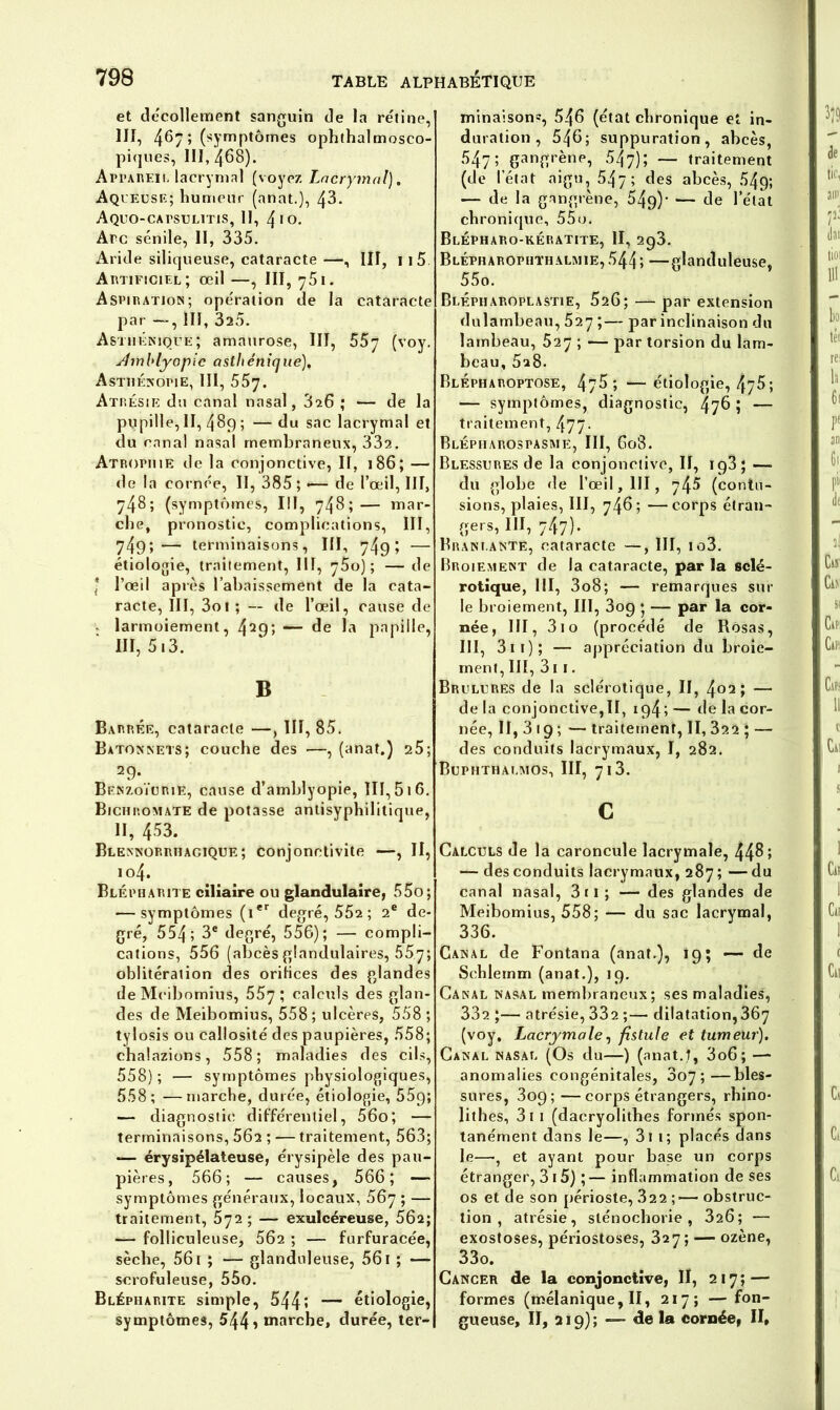 et décollement sanguin de la rétine, III, 4^7 î (symptôrnes ophthalmosco- piques, 111,468). Appareil lacrymal (voyez Lacrymal). Aqueuse; humeur (anat.), 43. Aquo-capsulitis, II, 410. Arc sénile, II, 335. Aride siliqueuse, cataracte —, III, 1 i5 Artificiel; œil —, III, 751. Aspiration; opération de la cataracte par —, III, 320. Asthénique ; amaurose, III, 557 (voy. sîmblyopie asthénique). Asthénopie, III, 557. Atrésie du canal nasal, 826 ; — de la pupille, II, 489 ; —du sac lacrymal et du canal nasal membraneux, 332. Atrophie de la conjonctive, II, 186; — de la cornée, II, 385 ; •— de l’œil, III, 748; (symptômes, III, 748;— mar- che, pronostic, complications, III, 749;— terminaisons, III, 749 ; — étiologie, traitement, III, 75oj; — de * l’œil après l’abaissement de la cata- racte, III, 3oi ; — de l’œil, cause de v larmoiement, 429> — de la papille, III, 513. B Barrée, cataracte —, III, 85. Bâtonnets; couche des —, (anat.) 25; 29. Bf.nzoïurie, cause d’amblyopie, III, 516. Bichromate de potasse antisyphilitique, II, 453. Blennorrhagique; conjonctivite —, II, 104. Blépharite ciliaire ou glandulaire, 55o; — symptômes (ier degré, 552 ; 2e de- gré, 554; 3e degré, 556); — compli- cations, 556 (abcèsglandulaires, 557; oblitération des oriiices des glandes deMcibomius, 557 ; calc*ds des glan- des de Meibomius, 558; ulcères, 558; tylosis ou callosité des paupières, 558; chalazions, 558; maladies des cils, 558); — symptômes physiologiques, 558; —marche, durée, étiologie, 55p; — diagnostic différentiel, 56o; — terminaisons, 56a ; — traitement, 563; — érysipélateuse, érysipèle des pau- pières, 56 6; — causes, 566; — symptômes généraux, locaux, 567 ; — traitement, 572 ; — exulcéreuse, 562; — folliculeuse, 562 ; — furfuracée, sèche, 561 ; — glanduleuse, 561 ; — scrofuleuse, 55o. Blépharite simple, 544î — étiologie, symptômes, 544» marche, durée, ter- minaison?, 546 (état chronique et in- duration , 546; suppuration, abcès, 547; gangrène, 547); — traitement (de l’état aigu, 547; des abcès, 549; — de la gangrène, 54g)* — de l’état chronique, 55o. Blépharo-kératite, II, 293. Blépharophthal\iie,544; —glanduleuse, 55o. Blépharoplastie, 526; — par extension dulambeau, 527 ;— par inclinaison du lambeau, 527 ; — par torsion du lam- beau, 5a8. BlÉpharoptose, 476 ; — étiologie, 475; — symptômes, diagnostic, 476 ; — traitement, 477- Blépiiarospasme, III, 608. Blessures de la conjonctive, II, ip3; —■ du globe de l’œil, III, 745 (contu- sions, plaies, III, 746; —corps étran- gers, III, 747). Bram ante, cataracte —, III, to3. Broiement de la cataracte, par la sclé- rotique, III, 3o8; — remarques sur le broiement, III, 3og ; — par la cor- née, III, 3io (procédé de Rôsas, III, 3 1 1 ) ; — appréciation du broie- ment, III, 31 1. Brûlures de la sclérotique, II, 402; — de la conjonctive,II, ig4; — de la cor- née, II,3i9; — traitement, II, 322 ; — des conduits lacrymaux, I, 282. Buphthalmos, III, 713. c Calculs de la caroncule lacrymale, 44^5 — des conduits lacrymaux, 287 ; — du canal nasal, 3ti; — des glandes de Meibomius, 558; — du sac lacrymal, 336. Canal de Fontana (anat.), 19; -—de Schlemm (anat.), 19. Canal nasal membraneux; ses maladies, 332 ;— atrésie, 332 ;— dilatation,367 (voy. Lacrymale, fistule et tumeur). Canal nasal (Os du—) (anat.J, 3o6; —* anomalies congénitales, 3o7 ;—bles- sures, 309;—corps étrangers, rhino* lithes, 3t 1 (dacryolithes formés spon- tanément dans le—, 311 ; placés dans le—, et ayant pour base un corps étranger, 3 15) ; — inflammation de ses os et de son périoste, .822 ;— obstruc- tion , atrésie, slénochorie , 326; — exostoses, périostoses, 327; — ozène, 33o. Cancer de la conjonctive, II, 217; — formes (mélanique, II, 217; — fon- gueuse, II, 219); — de la cornée, II,