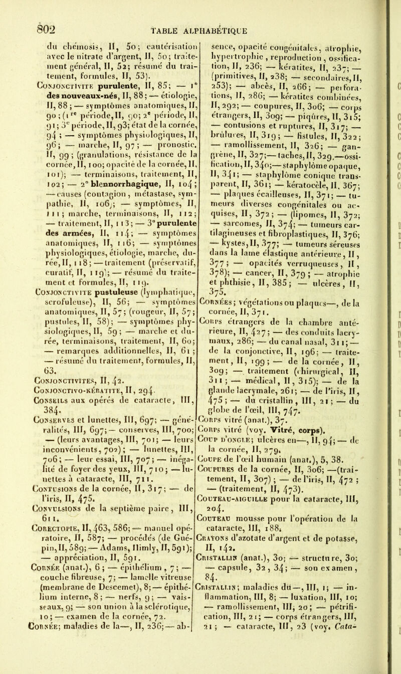 du chéinosis, il, 5o ; cautérisation avec le nitrate d’argent, II, 5o; traite- ment général, II, 52; résumé du trai- tement, formules, II, 53). Conjonctivite purulente, II, 85; — i° des nouveaux-nés, II, 88 ; —— étiologie, II, 88 ; — symptômes anatomiques, II, 90 ; (irC période,II, 90; 2e période, II, 91 ; 3e période, II, 98; état de la cornée, 94 î — symptômes physiologiques, II, 9G ; — marche, II, 97 ; — pronostic. H, 99; (granulations, résistance de la cornée, II, 100; opacité de la cornée, II, loi); — terminaisons, traitement, II, 102; — 2° blennorrhagique, II, io4; -—causes (contagion, métastase, sym- pathie, II, 106;; — symptômes, II, 11 1 ; marche, terminaisons, II, 112; — traitement, H, 11 3 ; — 3° purulente des armées, II, 114; — symptômes anatomiques, II, 116; — symptômes physiologiques, étiologie, marche, du- rée, II, 1 18 ;—traitement (préservatif, curatif, II, 1 19';— résumé du traite- ment et formules, II, 119. Conjonctivite pustuleuse (lymphatique, scrofuleuse), II, 56; — symptômes anatomiques, II, 5~; (rougeur, II, 57; pustules, II, 58); -— symptômes phy- siologiques, II, 59; — marche et du- rée, terminaisons, traitement, II, 60; — remarques additionnelles, II, 61 ; — résumé du traitement, formules, II, 63. Conjonctivites, II, 42. CoNJONCT1VO-KÉRATITE, II, 294- Conseils aux opérés de cataracte, III, 384. Conserves et lunettes, III, 697; — géné- ralités, III, 697;— conserves, III, 700; — (leurs avantages, III, 701; — leurs inconvénients, 702) ; — lunettes, III, 706; — leur essai, III, 707; — inéga- lité de foyer des yeux, III, 7 10 ; — lu- nettes à cataracte, III, 711. Contusions de la cornée, II, 317; — de l’iris, II, 475. Convulsions de la septième paire, III, 6r 1. Corectopie, 11,463, 586;-— manuel opé- ratoire, II, 587; — procédés (de Gué- pin,II, 589; — Adams, Ilimly, II, 591); — appréciation, II, 591. Cornée (anat.), 6 ; — épithélium , 7 ; — couche fibreuse, 7; -— lamelle vitreuse (membrane de Descemet), 8;— épithé- lium interne, 8; -— nerfs, 9; —■ vais- seaux, 9; —— son union à la sclérotique, 10; — examen de la cornée, 72. Cornée; maladies de la—, II, 236;— ab- sence, opacité congénitales, atrophie, hypertrophie , reproduction , ossifica- tion, II, 236; — kératites, II, 2.87; — (primitives, II, a38; — secondaires,II, 253); abcès, II, 266; — pei fora- tions, Jf, 286; — kératites combinées, II, 292; — coupures, II, 3o6; — corps étrangers, II, 309; — piqûres, II, 315; — contusions et ruptures, II, 317; — brûlures, II, 3i9 ; — fistules, II, 322 ; — ramollissement, II, 3^6; — gan- grène, II, 327;—taches, II, 329—ossi- fication, II, 34o;—staphylôme opaque, II, 34i; — staphylôme conique trans- parent, II, 361 ; — kératocèle, II, 367; — plaques écailleuses, II, 371; — tu- meurs diverses congénitales ou ac- quises, II, 372; — (lip ornes, II, 872; sarcomes, II, 374; — tumeurs car- tilagineuses et fibroplastiques, II, 376; — kystes,II, .877; — tumeurs séreuses dans la lame élastique antérieure, II, 377» — opacités verruqueuscs, II, 378); — cancer, II, 379 ; — atrophie et phthisie, II, 385; — ulcères, II, 375- Cornées; végétations ou plaques—, delà cornée, II,37.. Corps étrangers de la chambre anté- rieure, II, 427 5 — des conduits lacry- maux, 286; — du canal nasal, 3i 1; —- de la conjonctive, II, 196; — traite- ment, II, 199; — de la cornée, II, 3°9i — traitement (chirurgical, II, 311 ; — médical, II, 315); — de la glande lacrymale, 261; — de l'iris. II, 475 ; — du cristallin , III, 21; — du globe de l’œil, III, 747. Corps vitré (anat.), 37. Corps vitré (voy. Vitré, corps). Coup d’ongle; ulcères eu—, II, 94;— de la cornée, II, 279, Coupe de l’œil humain (anat.), 5, 38. Coupures de la cornée, II, 3o6; —(trai- tement, II, 307) ; — de l’iris, II, ^2 ; — (traitement, II, 473). Couteau-aiguille pour la cataracte, III, 204. Couteau mousse pour l’opération de la cataracte, III, 188* Crayons d’azotate d’argent et de potasse, II, 142. Cristallin (anat.), 3o; — structure, 3o; -— capsule, 32 , 34 ; •—• son ex amen , 84. Cristallin; maladies du —, III, 1; —- in- flammation, III, 8; — luxation, III, 10; •— ramollissement, III, 20 ; — pétrifi- cation, III, 2 i ; — corps étran gers, III, 21; — cataracte, III, 23 (voy. Cota-