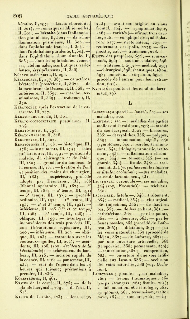 kératite, II, 297 ; — kérato-choroïdite, II, 3o 1 ) ; — remarques additionnelles, II, Soi ; — kératite (dans l’inflamma- tion granuleuse, II, 3o2; —- dans l’in- flammation pustuleuse, II, 3o3 ; — dans l’oplithalmie franche,II, 3o4 ; — dans l’ophthalinie purulente, 1I,3o4 ;— dans l’ophlhalmie rhumatismale, II, 3o5 ; — dans les ophthaimies veineu- ses, abdominales, scorbutiques, vario- leuses, érysipélateuses, II, 3o6). Kérato-blépharite, II, 293. Kératocèle, II, 277, 367; — caractères, Itératocèle (postérieur, II, 367; — de la membrane de Descemet, II, 368 ; — antérieure, II, 369 ;; — marche, ter- minaisons, II, 369; — traitement, II, 370, Kératocèle après l'extraction de la ca- taracte, JIÏ, 247. Kérato-choroïdite, II, 3or. Kérajo-conjonctivite pustuleuse, II, 294. Kérato-iritis, II, 297. Kérato-malacie, II, 3i6. Kératonyxis, III, 3o2, Kératotomie, III, 178 ; — historique, III, 178 ; —instruments, III, 179 ; —soins préparatoires, III, 179;— position du malade, du chirurgien et de l’aide, III, 180; — grandeur du lambeau de la cornée, III, 181 ; — fixation de l’œil et position des mains du chirurgien, III, 183 ; — supérieure, procédé adopté par Desmarres, III, 186 (Manuel opératoire, III, 187; — 1er temps, III, 188 ; — 2e temps, III, 191 ; ■—3* temps, III, >92); — procédé ordinaire, III, 192 ; — 1er temps, III, 193; — 2e et 3e temps, III, 1 g5) ; — inférieure, III, 19.5 (ter et 2e temps, III, 196; — 3e temps, III, 198); — oblique, III, 199; — avantages et inconvénients des trois procédés, III, 200 (kératotomie supérieure, III, 200; — inférieure, III, 202; — obli- que, III, 2o3; — extraction avec les couteaux-aiguilles, III, 2o4); — acci- dents, III, 206) (voy. Accidents de la kératotomie); — achèvement du lam- beau, III, 2i5; — incision rapide de la cornée, III, 216; — pansement, III, a32 ; — état de l’opéré dans les 24 heures qui suivent ; précautions à prendre, III, 236. Korestenoma, II, 461. Kystes de la cornée, II, 375; — de la glande lacrymale, 269, — de l’iris, IJ, 513. Kystes de l’orbite, 223; — leur siège, 223; — ayant son origine au sinus frontal, 224; — symptomatologie, 226; — variétés (— offrant trois cavi- tés, 226; — compliqué de symblépha- ron, 227; — stéatomateux, 227; — renfermant des poils, 227); — dia- gnostic, 228; — traitement, 228. Kystes des paupières, 594 ; — sous-cu- tanés, 595; — sous-musculaires, 5q6; — traitement, 597; — médical, 597; —chirurgical, 698; (caustiques, séton, 598; ponction, extirpation, 699 ;—• procédé de l’auteur pour leur extrac- tion, 601}. Kystes des points et des conduits lacry- maux, 293. L Lacrymal; appareil —- (anat.), 5u; —- ses maladies, 260. Lacrymal; sac —; maladies dts parties molles qui l’avoisinent, 296; — atrésie du sac lacrymal, 332; — blessures, 335; — dacryolithes, 336; —- polypes, 339 ; — inflammation aiguë, 34o (symptômes, 34o ; marche, terminai- sons, 342; étiologie, pronostic, traite- ment, 343); — inflammation chroni- que, 344 î — tumeur, 345 (— en gourde, 346); — fistule, 348; — trai- tement, 354 (voyez lacrymale : tumeur et fistule; occlusion) ; —ses maladies, cause de larmoiement, 431. Lacrymale; caroncule—; ses maladies, 444 (voy* Encanthis) ; — trichiasis, 5/jo. Lacrymale; fistule—,348; traitement, 354; —médical, 354; — chirurgical, 356 (injections, 356; — de haut eu bas, 357; — de bas en haut, 361 ; — cathétérisme, 302; — par les points, 362; — à demeure, 363; — par les fosses nasales, 365 (procédé de Lafo- rest, 365); — dilatation, 367; — par les voies naturelles, 367 (procédé de Méjan, 367 ; — de Laforest, 367) ; —- par une ouverture artificielle, 368 (temporaire, 368; permanente, 379); — cautérisation,382 ; —compression, 383 ; —- ouverture d’une voie artifi- cielle aux larmes, 386; — occlusion des voies naturelles, 388 (vov. Occlu- sion). Lacrymale ; glande —, ses maladies, 260; — lésions traumatiques, 260 (corps étrangers, 261 ; fistules, 261 ); — inflammation, 262 (étiologie, 262; symptômes, 262 ; terminaison, traite- ment, 264); — tumeurs, 266 ; — hy-