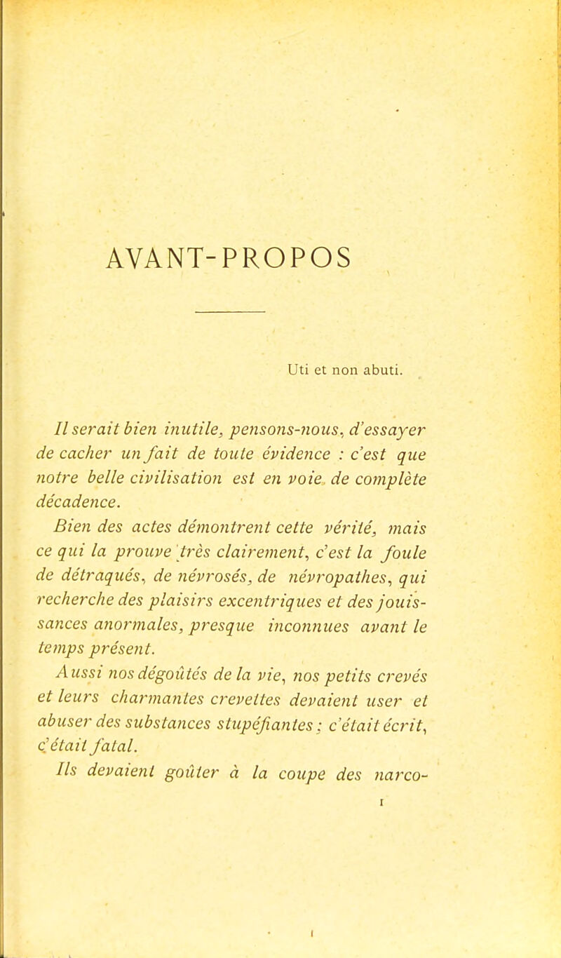 AVANT-PROPOS Uti et non abuti. Il serait bien ijmtile, pensons-7ious., d'essayer de cacher un fait de toute évidejice : c'est que notre belle civilisation est en voie de complète décadence. Bien des actes démo7itrent cette vérité, mais ce qui la prouve 'très claireinent, c'est la foule de détraqués, de névrosés, de névropathes, qui recherche des plaisirs excentriques et des jouis- sances anormales, presque incomiues avajit le temps présent. Aussi Jios dégoûtés delà vie, nos petits crevés et leurs channantes crevettes devaient user et abuser des substances stupéfiantes: c'était écrit, c'était fatal. Ils devaient goûter à la coupe des narco-