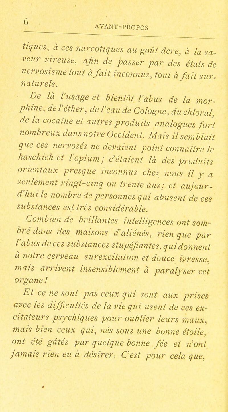 tiques, à ces narcotiques au goût acre, à la sa- veur vireuse, afin de passer par des états de nervosisme tout à fait i7iconnus, tout à fait sur. naturels. De là l'usage et bientôt l'abus de la mor- phine, de réther, de l'eau de Cologne, du chloral, de la cocaïne et autres produits analogues fort nombreux dans notre Occident. Mais il semblait que ces nervosés ne devaient point cojiriaître le haschichet l'opium; c'étaient là des produits orientaux presque incowius che^ nous il y a seulement vingt-cinq ou trente ans: et aujour- d'hui le ?îombre de persotines qui abuse?it de ces substajices est très cojisidérable. Cotnbien de brillajites intelligences ont som- bré dans des maisons d'aliénés, rien que par l'abus de ces substances stupéfiantes, qui donnent à notre cerveau surexcitation et douce ivresse, mais arrivent i7isensiblement à paralyser cet organe ! Et ce ne sont pas ceux qui sont aux prises avec les difficultés de la vie qui usent de ces ex- citateurs psychiques pour oublier leurs maux, mais bien ceux qui, nés sous u?ie bonne étoile, otit été gâtés par quelque bo7iJie fée et n'ont jamais rien eu à désirer. C'est pour cela que,