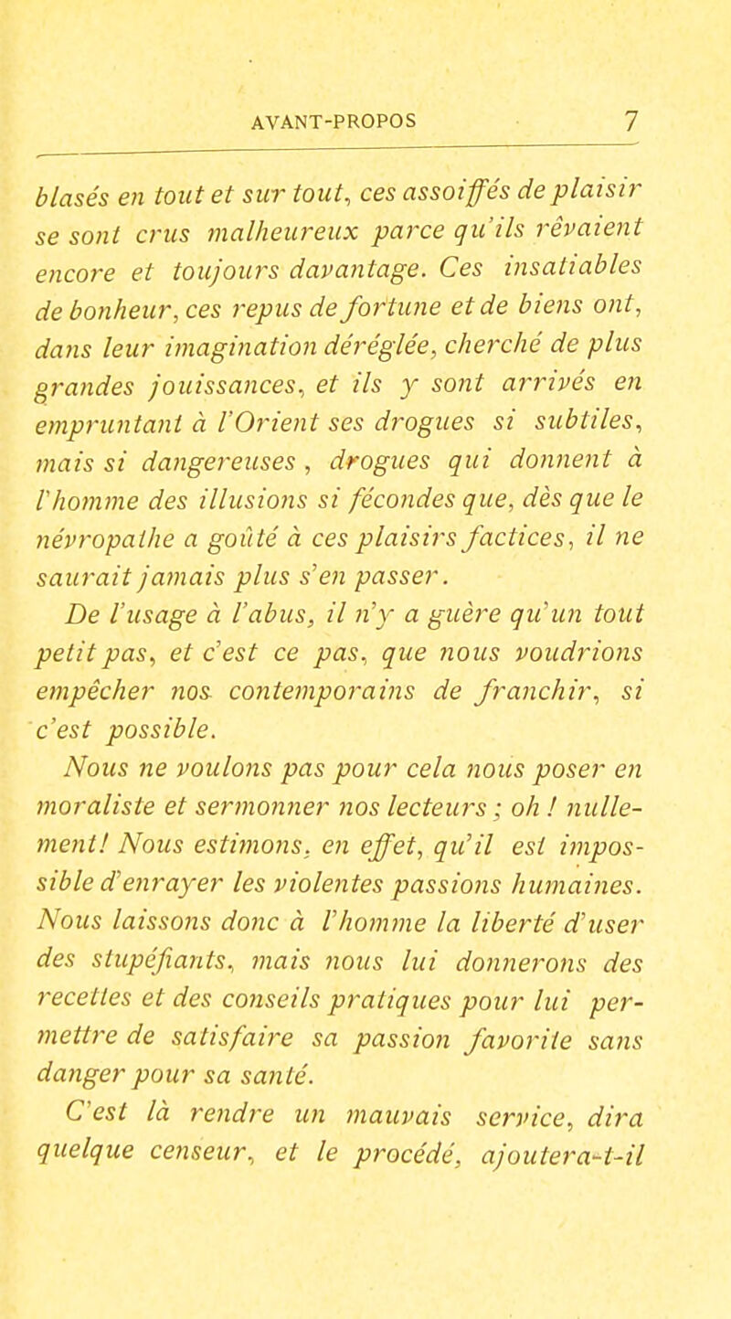 blasés en tout et sur tout, ces assoiffés de plaisir se sont crus malheureux paj'ce qu'ils rêvaient encore et toujours davantage. Ces insatiables de bonheur, ces repus de fortune et de biens ont, da7is leur imagination déréglée, cherché de plus grandes jouissances, et ils y sont arrivés en empruntant à l'Orient ses drogues si subtiles, tnais si dangereuses , drogues qui donnent à thomme des illusions si fécondes que, dès que le névropathe a goûté à ces plaisirs factices, il ne saurait Jatnais plus s'en passer. De l'usage à l'abus, il n'y a guère qu'un tout petit pas, et c'est ce pas, que nous voudrions empêcher nos contemporains de franchir, si c'est possible. Nous ne voulons pas pour cela nous poser en moraliste et sermonner nos lecteurs ; oh ! nulle- ment! Nous esti}}ions. en effet, qu'il est impos- sible d'enrayer les violentes passions humaines. Nous laissons donc à l'homme la liberté d'user des stupéfiants, jnais nous lui donnerons des recettes et des conseils pratiques pour lui per- ?nettre de satisfaire sa passion favorite sa?is danger pour sa santé. C'est là re7idre un mauvais service, dira quelque censeur, et le procédé, ajoutera-t-il