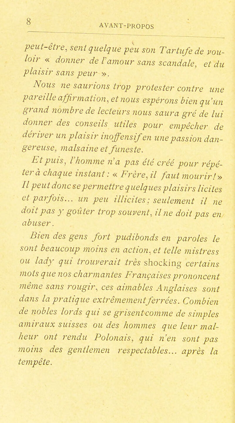 peut-être, sent quelque peu son Tartufe de vou- loir « donner de l'amour sans scandale, et du plaisir sans peur ». Nous ne sauriojis trop protester contre une pareille affirmation, et nous espérons bien qu'un grand noinbre de lecteurs nous saura gré de lui donner des conseils utiles pour empêcher de dériver un plaisir ijioffensifen une passion dan- gereuse, malsaine et funeste. Et puis, l'homme n'a pas été créé pour répé- ter à chaque instant: « Frère, il faut mourir!» Il peut donc se permettre quelques plaisirs licites et parfois... un peu illicites: seulement il ne doit pas y goûter trop souvent. Une doit pas en abuser. Bien des gens fort pudibonds en paroles le sont beaucoup moins en action, et telle mistress ou lady qui trouverait très shocking certains mots que nos charmantes Françaises prononcent même sans rougir, ces aimables Anglaises sont dans la pratique extrêmement ferrées. Combien de nobles lords qui se grisent comme de simples amiraux suisses ou des honvnes que leur mal- heur ont rejidu Polonais, qui n'en sont pas moins des gentlemen respectables... après la tempête.