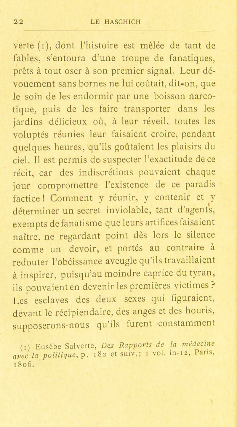 verte (i), dont l'histoire est mêlée de tant de fables, s'entoura d'une troupe de fanatiques, prêts à tout oser à son premier signal, Leur dé- vouement sans bornes ne lui coûtait, dit-on, que le soin de les endormir par une boisson narco- tique, puis de les faire transporter dans les jardins délicieux où, à leur réveil, toutes les voluptés réunies leur faisaient croire, pendant quelques heures, qu'ils goûtaient les plaisirs du ciel. Il est permis de suspecter l'exactitude de ce récit, car des indiscrétions pouvaient chaque jour compromettre l'existence de ce paradis factice ! Comment y réunir, y contenir et y I déterminer un secret inviolable, tant d'agents, exempts de fanatisme que leurs artifices faisaient naître, ne regardant point dès lors le silence comme un devoir, et portés au contraire à redouter l'obéissance aveugle qu'ils travaillaient à inspirer, puisqu'au moindre caprice du tyran, ils pouvaient en devenir les premières victimes? Les esclaves des deux sexes qui figuraient, devant le récipiendaire, des anges et des houris, supposerons-nous qu'ils furent constamment (i) Eusèbe Salverte, Dos Rapports de la médecine avec la politique, p. 182 et suiv.; i vol. in-12, Pans, 1806. i