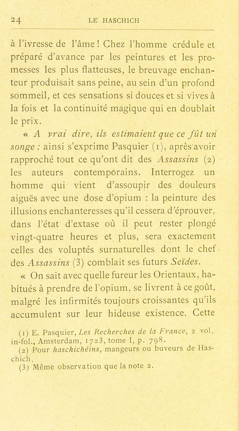 à l'ivresse de l'âme ! Chez l'homme crédule el préparé d'avance par les peintures et les pro- messes les plus flatteuses, le breuvage eiichan- teur produisait sans peine, au sein d'un profond sommeil, et ces sensations si douces et si vives à la fois et la continuité magique qui en doublait le prix. « A vrai dire, ils estimaient que ce fût un songe : ainsi s'exprime Pasquier (i), après avoir rapproché tout ce qu'ont dit des Assassins (2) les auteurs contempôrains. Interrogez un homme qui vient d'assoupir des douleurs aiguës avec une dose d'opium : la peinture des illusions enchanteresses qu'il cessera d'éprouver, dans l'état d'extase où il peut rester plongé vingt-quatre heures et plus, sera exactement celles des voluptés surnaturelles dont le chef des Assassins (3) comblait ses futurs Seïdes. « On sait avec quelle fureur les Orientaux, ha- bitués à prendre de l'opium, se livrent à ce goût, malgré les infirmités toujours croissantes qu'ils accumulent sur leur hideuse existence. Cette (1) E. Pasquier, Les Recherches de la France, 2 vol. in-fol., Amsterdam, 1723, tome I, p. 798. (2) Pour haschichéins, mangeurs ou buveurs de Has- chich. (3) Même observation que la note 2.