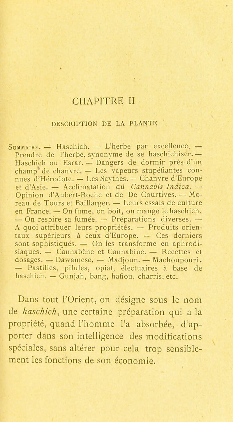 CHAPITRE II DESCRIPTION DE LA PLANTE Sommaire. — Haschich. — L'herbe par excellence. — Prendre de l'herbe, synonyme de se haschichisér.— Haschich ou Esrar. — Dangers de dormir près d'un champ' de chanvre. — Les vapeurs stupéfiantes con- nues d'Hérodote. — Les Scythes. — Chanvre d'Europe et d'Asie. — Acclimatation du Cannabis Indica. — Opinion d'Aubert-Roche et de De Courtives. — Mo- reau de Tours et Baillarger. — Leurs essais de culture en France. — On fume, on boit, on mange le haschich. — On respire sa fumée. — Préparations diverses. — A quoi attribuer leurs propriétés. — Produits orien- taux supérieurs à ceux d'Europe. — Ces derniers sont sophistiqués. — On les transforme en aphrodi- siaques. — Cannabène et Cannabine. — Recettes et dosages. — Dawamesc. — Madjoun. — Machoupouri. — Pastilles, pilules, opiat, électuaires à base de haschich. — Gunjah, bang, hafiou, charris, etc. Dans tout l'Orient, on désigne sous le nom de haschich^ une certaine préparation qui a la propriété, quand l'homme l'a absorbée, d'ap- porter dans son intelligence des modifications spéciales, sans altérer pour cela trop sensible- ment les fonctions de son économie.