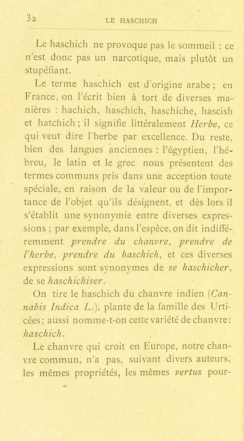Le haschich ne provoque pas le sommeil : ce n'est donc pas un narcotique, mais plutôt un stupéfiant. Le terme haschich est d'origine arabe ; en France, on l'écrit bien à tort de diverses ma- nières : hachich, haschich, haschiche, hascish et hatchich; il signifie littéralement Herbe, ce qui veut dire l'herbe par excellence. Du reste, bien des langues anciennes : l'égyptien, l'hé- breu, le latin et le grec nous présentent des termes communs pris dans une acception toute spéciale, en raison de la valeur ou de l'impor- tance de l'objet qu'ils désignent, et dès lors il s'établit une synonymie entre diverses expres- sions ; par exemple, dans l'espèce, on dit indiffé- remment prendre du chanvre, prendre de l'herbe^ pre7idre du haschich, et ces diverses expressions sont synonymes de se haschicher, de se haschichiser. On tire le haschich du chanvre indien [Can- nabis Indica L.), plante de la famille des Urti- cées; aussi nomme-t-on cette variété de chanvre: haschich. Le chanvre qui croit en Europe, notre chan- vre commun, n'a pas, suivant divers auteurs, les mêmes propriétés, les mêmes vertus pour-
