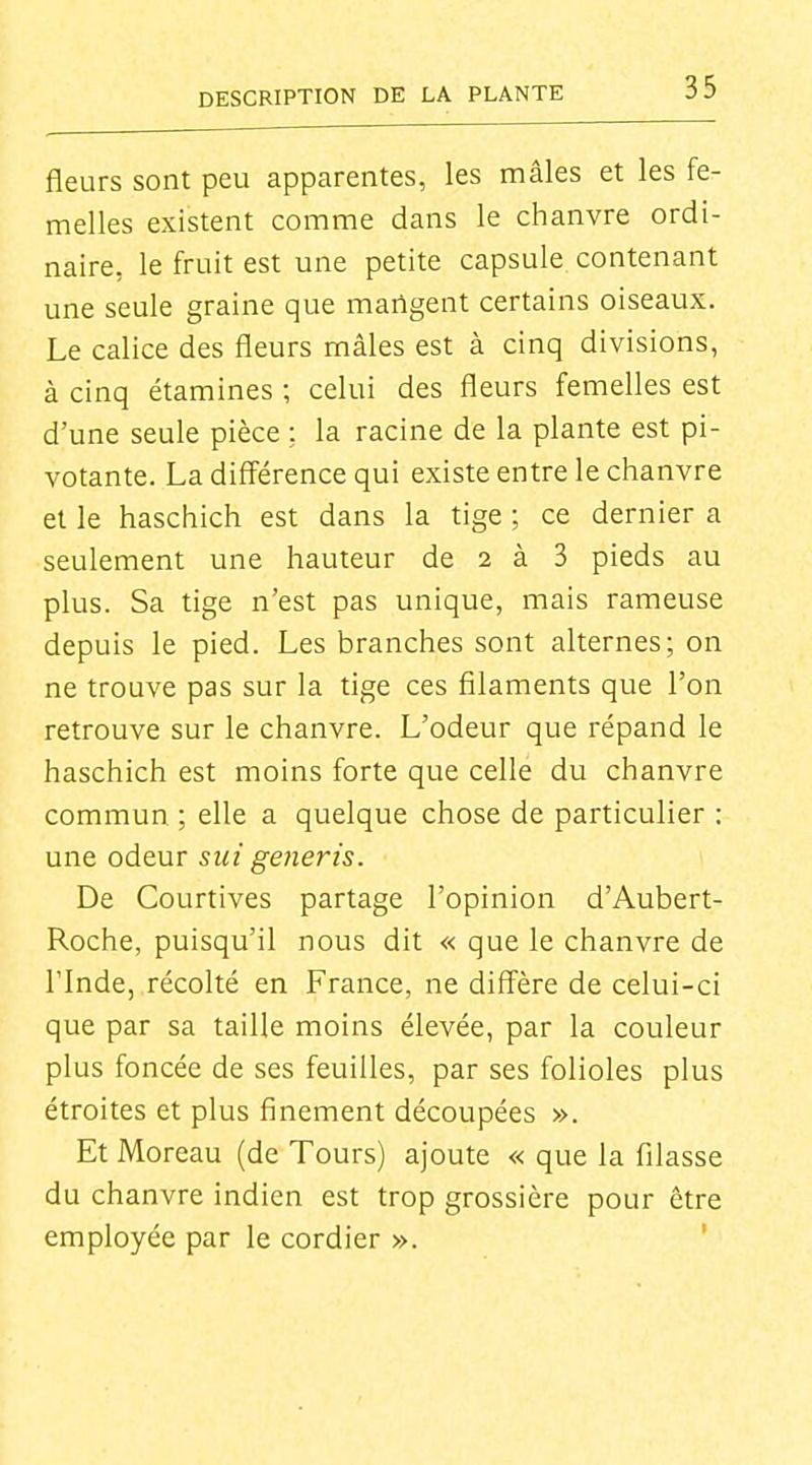 fleurs sont peu apparentes, les mâles et les fe- melles existent comme dans le chanvre ordi- naire, le fruit est une petite capsule contenant une seule graine que martgent certains oiseaux. Le calice des fleurs mâles est à cinq divisions, à cinq étamines ; celui des fleurs femelles est d'une seule pièce ; la racine de la plante est pi- votante. La diff'érence qui existe entre le chanvre et le haschich est dans la tige ; ce dernier a seulement une hauteur de 2 à 3 pieds au plus. Sa tige n'est pas unique, mais rameuse depuis le pied. Les branches sont alternes; on ne trouve pas sur la tige ces filaments que l'on retrouve sur le chanvre. L'odeur que répand le haschich est moins forte que celle du chanvre commun ; elle a quelque chose de particulier : une odeur siii generis. De Courtives partage l'opinion d'Aubert- Roche, puisqu'il nous dit « que le chanvre de rinde, récolté en France, ne difi^ère de celui-ci que par sa taille moins élevée, par la couleur plus foncée de ses feuilles, par ses folioles plus étroites et plus finement découpées ». Et Moreau (de Tours) ajoute « que la filasse du chanvre indien est trop grossière pour être employée par le cordier ». '