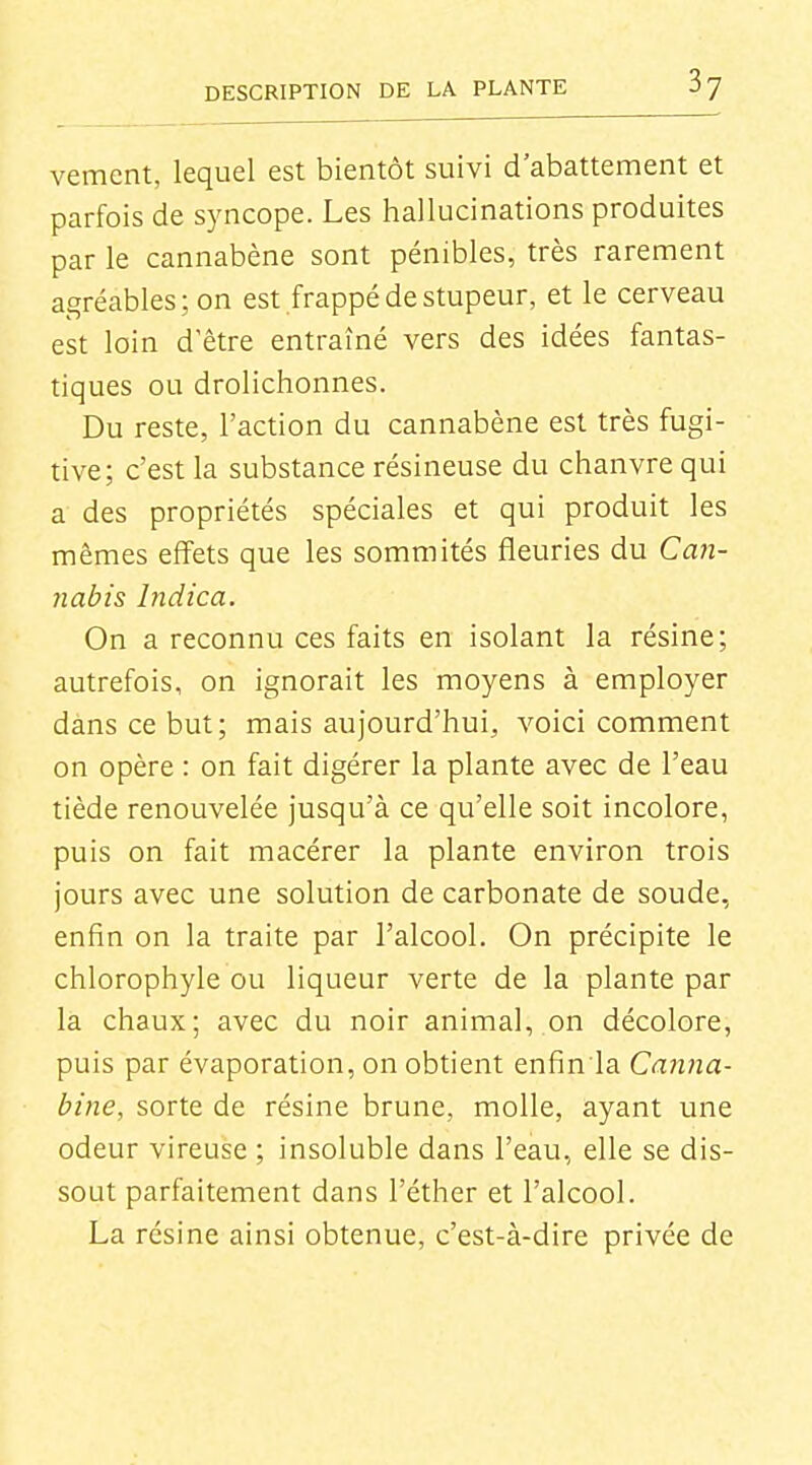vement, lequel est bientôt suivi d'abattement et parfois de syncope. Les hallucinations produites par le cannabène sont pénibles, très rarement agréables; on est frappé de stupeur, et le cerveau est loin d'être entraîné vers des idées fantas- tiques ou drolichonnes. Du reste, l'action du cannabène est très fugi- tive; c'est la substance résineuse du chanvre qui a des propriétés spéciales et qui produit les mêmes effets que les sommités fleuries du Ca?z- jiabis Indica. On a reconnu ces faits en isolant la résine; autrefois, on ignorait les moyens à employer dans ce but; mais aujourd'hui, voici comment on opère : on fait digérer la plante avec de l'eau tiède renouvelée jusqu'à ce qu'elle soit incolore, puis on fait macérer la plante environ trois jours avec une solution de carbonate de soude, enfin on la traite par l'alcool. On précipite le chlorophyle ou liqueur verte de la plante par la chaux; avec du noir animal, on décolore, puis par évaporation, on obtient enfin la Canna- bine, sorte de résine brune, molle, ayant une odeur vireuse ; insoluble dans l'eau, elle se dis- sout parfaitement dans l'éther et l'alcool. La résine ainsi obtenue, c'est-à-dire privée de