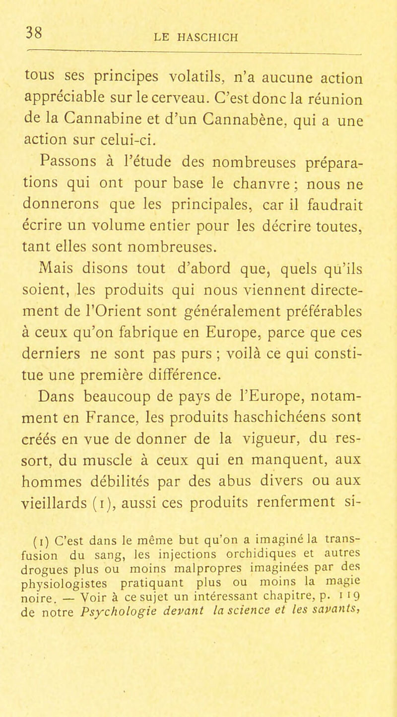 LE HASCHICH tous ses principes volatils, n'a aucune action appréciable sur le cerveau. C'est donc la réunion de la Cannabine et d'un Cannabène, qui a une action sur celui-ci. Passons à l'étude des nombreuses prépara- tions qui ont pour base le chanvre ; nous ne donnerons que les principales, car il faudrait écrire un volume entier pour les décrire toutes, tant elles sont nombreuses. Mais disons tout d'abord que, quels qu'ils soient, les produits qui nous viennent directe- ment de l'Orient sont généralement préférables à ceux qu'on fabrique en Europe, parce que ces derniers ne sont pas purs ; voilà ce qui consti- tue une première différence. Dans beaucoup de pays de l'Europe, notam- ment en France, les produits haschichéens sont créés en vue de donner de la vigueur, du res- sort, du muscle à ceux qui en manquent, aux hommes débilités par des abus divers ou aux vieillards (i), aussi ces produits renferment si- (i) C'est dans le même but qu'on a imaginé la trans- fusion du sang, les injections orchidiques et autres drogues plus ou moins malpropres imaginées par des physiologistes pratiquant plus ou moins la magie noire. — Voir à ce sujet un intéressant chapitre, p. 119 de notre Psychologie devant la science et les savants, 4