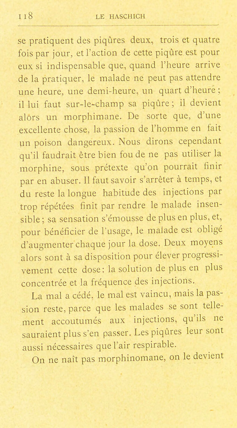 se pratiquent des piqûres deux, trois et quatre fois par jour, et l'action de cette piqûre est pour eux si indispensable que, quand l'heure arrive de la pratiquer, le malade ne peut pas attendre une heure, une demi-heure, un quart d'heure ; il lui faut sur-le-champ sa piqûre; il devient alors un morphimane. De sorte que, d'une excellente chose, la passion de l'homme en fait pn poison dangereux. Nous dirons cependant qu'il faudrait être bien fou de ne pas utiliser la morphine, sous prétexte qu'on pourrait finir par en abuser. 11 faut savoir s'arrêter à temps, et du reste la longue habitude des injections par trop répétées finit par rendre le malade insen- sible; sa sensation s'émousse de plus en plus, et, pour bénéficier de l'usage, le malade est obligé d'augmenter chaque jour la dose. Deux moyens alors sont à sa disposition pour élever progressi- vement cette dose: la solution de plus en plus concentrée et la fréquence des injections. La mal a cédé, le mal est vaincu, mais la pas- sion reste, parce que les malades se sont telle- ment accoutumés aux injections, qu'ils ne sauraient plus s'en passer. Les piqûres leur sont aussi nécessaires que l'air respirable. On ne naît pas morphinomane, on le devient