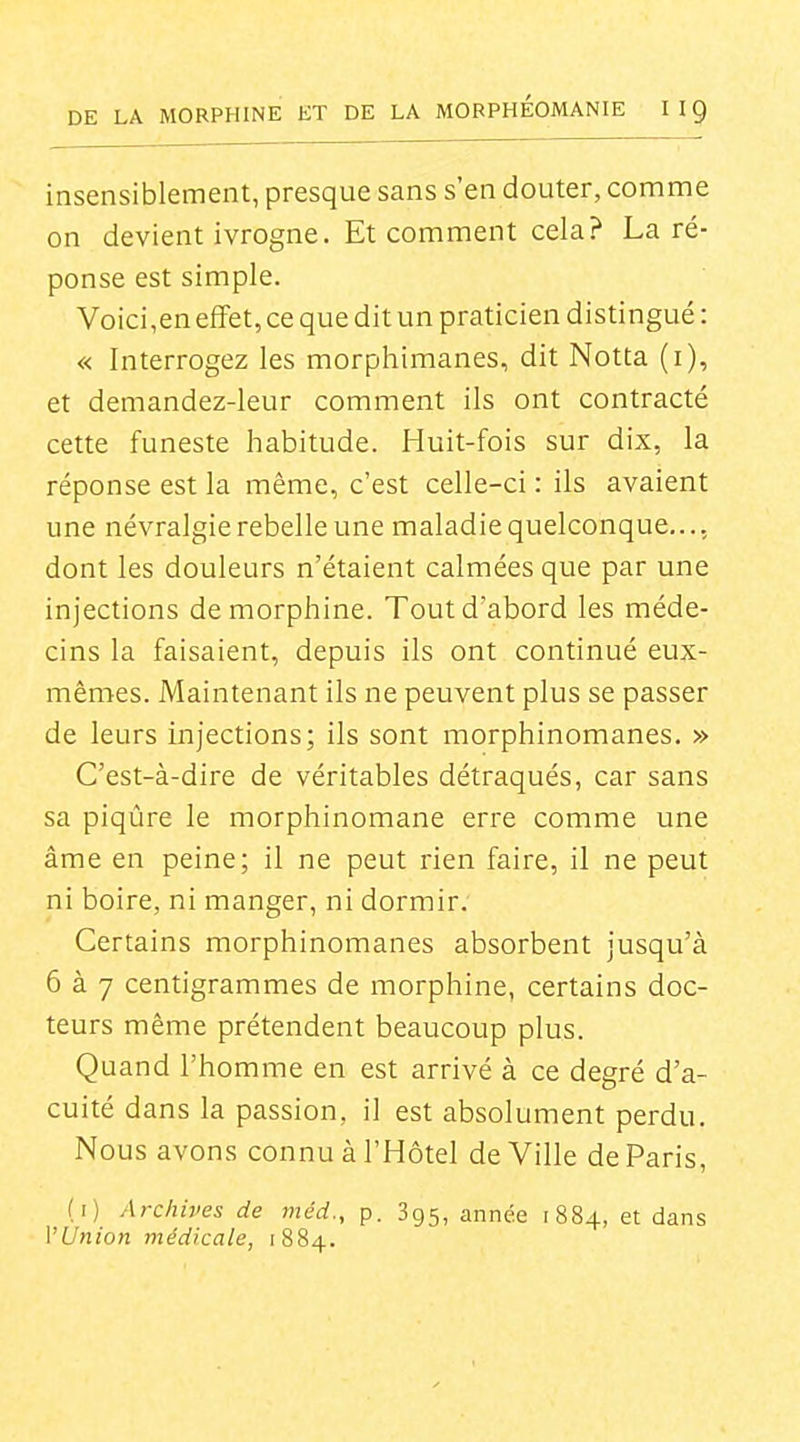 insensiblement, presque sans s'en douter, comme on devient ivrogne. Et comment cela? La ré- ponse est simple. Voici,en effet, ce que dit un praticien distingué : « Interrogez les morphimanes, dit Notta (i), et demandez-leur comment ils ont contracté cette funeste habitude. Huit-fois sur dix, la réponse est la même, c'est celle-ci : ils avaient une névralgie rebelle une maladiequelconque,.., dont les douleurs n'étaient calmées que par une injections de morphine. Tout d'abord les méde- cins la faisaient, depuis ils ont continué eux- mêmes. Maintenant ils ne peuvent plus se passer de leurs injections; ils sont morphinomanes. » C'est-à-dire de véritables détraqués, car sans sa piqûre le morphinomane erre comme une âme en peine; il ne peut rien faire, il ne peut ni boire, ni manger, ni dormir. Certains morphinomanes absorbent jusqu'à 6 à 7 centigrammes de morphine, certains doc- teurs même prétendent beaucoup plus. Quand l'homme en est arrivé à ce degré d'a- cuité dans la passion, il est absolument perdu. Nous avons connu à l'Hôtel de Ville de Paris, (i) Archives de méd., p. 895, année 1884, et dans l'Union médicale, 1884.