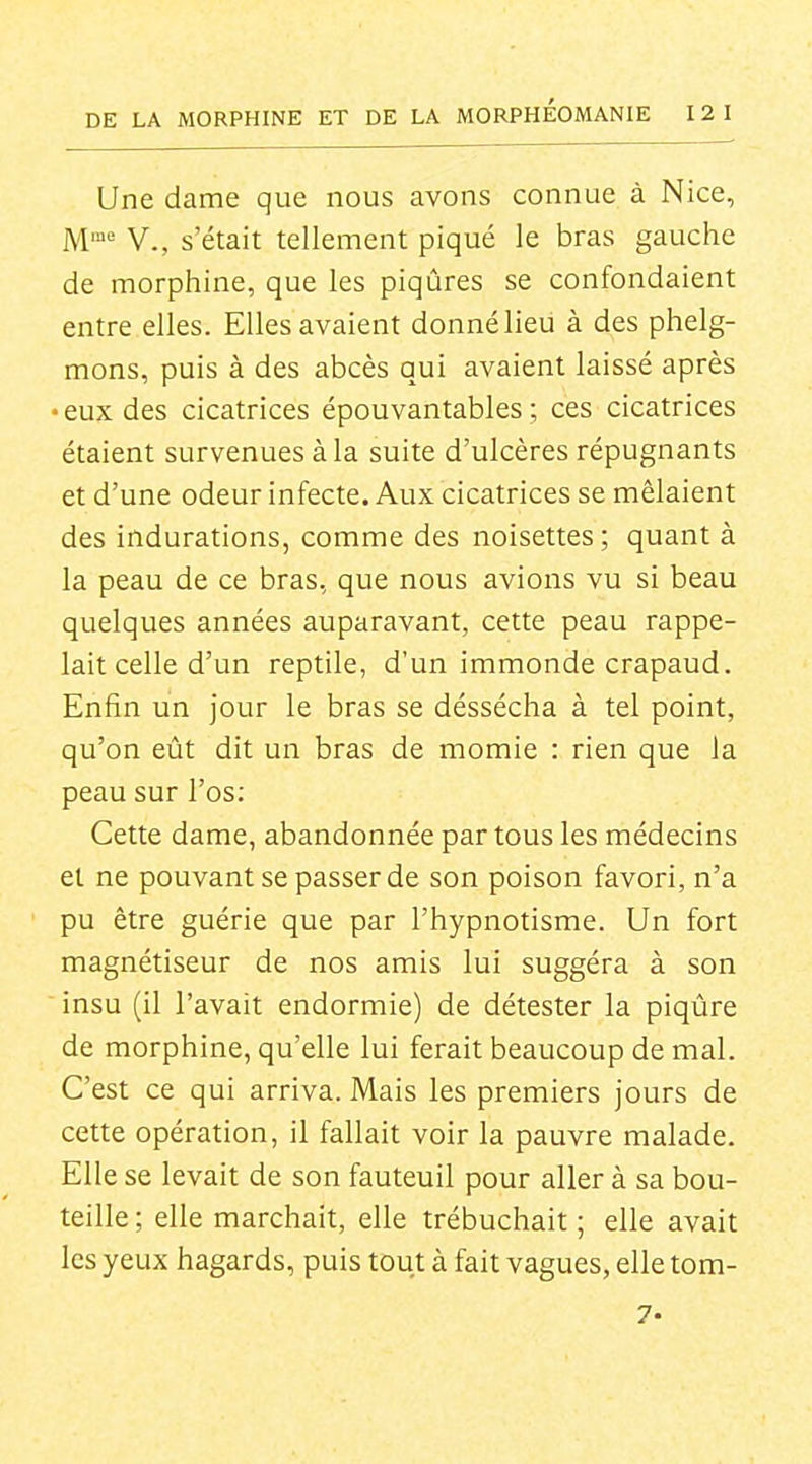Une dame que nous avons connue à Nice, M= V., s'était tellement piqué le bras gauche de morphine, que les piqûres se confondaient entre.elles. Elles avaient donnélieu à des phelg- mons, puis à des abcès qui avaient laissé après • eux des cicatrices épouvantables ; ces cicatrices étaient survenues à la suite d'ulcères répugnants et d'une odeur infecte. Aux cicatrices se mêlaient des indurations, comme des noisettes ; quant à la peau de ce bras, que nous avions vu si beau quelques années auparavant, cette peau rappe- lait celle d'un reptile, d'un immonde crapaud. Enfin un jour le bras se déssécha à tel point, qu'on eût dit un bras de momie : rien que la peau sur l'os; Cette dame, abandonnée par tous les médecins et ne pouvant se passer de son poison favori, n'a pu être guérie que par l'hypnotisme. Un fort magnétiseur de nos amis lui suggéra à son  insu (il l'avait endormie) de détester la piqûre de morphine, qu'elle lui ferait beaucoup de mal. C'est ce qui arriva. Mais les premiers jours de cette opération, il fallait voir la pauvre malade. Elle se levait de son fauteuil pour aller à sa bou- teille ; elle marchait, elle trébuchait ; elle avait les yeux hagards, puis tout à fait vagues, elletom- 7.