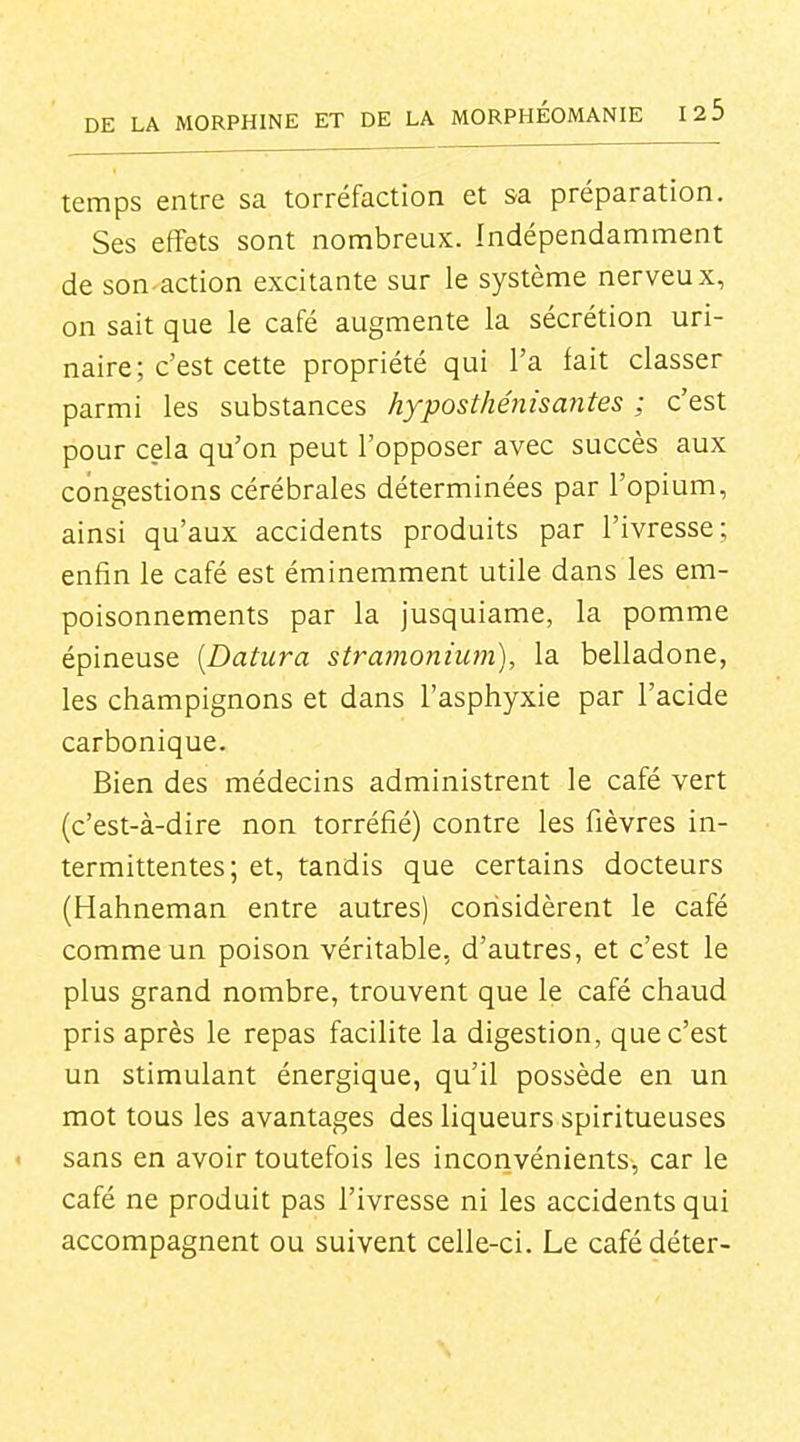 temps entre sa torréfaction et sa préparation. Ses effets sont nombreux. Indépendamment de son.action excitante sur le système nerveux, on sait que le café augmente la sécrétion uri- naire; c'est cette propriété qui l'a fait classer parmi les substances hyposthénisantes ; c'est pour cela qu'on peut l'opposer avec succès aux congestions cérébrales déterminées par l'opium, ainsi qu'aux accidents produits par l'ivresse; enfin le café est éminemment utile dans les em- poisonnements par la jusquiame, la pomme épineuse [Datura stramonium), la belladone, les champignons et dans l'asphyxie par l'acide carbonique. Bien des médecins administrent le café vert (c'est-à-dire non torréfié) contre les fièvres in- termittentes; et, tandis que certains docteurs (Hahneman entre autres) considèrent le café comme un poison véritable, d'autres, et c'est le plus grand nombre, trouvent que le café chaud pris après le repas facilite la digestion, que c'est un stimulant énergique, qu'il possède en un mot tous les avantages des liqueurs spiritueuses sans en avoir toutefois les inconvénients, car le café ne produit pas l'ivresse ni les accidents qui accompagnent ou suivent celle-ci. Le cafédéter-