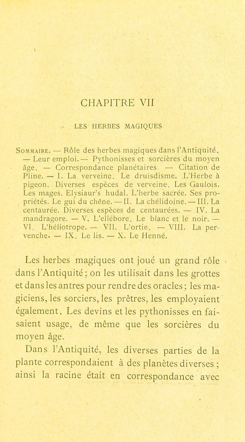 I CHAPITRE VII LES HERBES MAGIQUES Sommaire. — Rôle des herbes magiques dans l'Antiquité. — Leur emploi.— Pythonisses et sorcières du moyen âge. — Correspondance planétaires. — Citation de Pline. — I. La verveine. Le druisdisme. ,L'Herbe à pigeon. Diverses espèces de verveine. Les Gaulois. Les mages. Elysiaur's hudal. L'herbe sacrée. Ses pro- priétés. Le gui du chêne.— IL La chélidoine. — III. La centaurée. Diverses espèces de centaurées. — IV. La mandragore. — V. L'ellébore. Le blanc et le noir. — VI. L'héliotrope. — VII. L'ortie. — VIII. La per- venche. — IX. Le lis. — X. Le Henné. Les herbes magiques ont joué un grand rôle dans l'Antiquité ; on les utilisait dans les grottes et dans les antres pour rendre des oracles ; les ma- giciens, les sorciers, les prêtres, les employaient également. Les devins et les pythonisses en fai- saient usage, de même que les sorcières du moyen âge. Dans l'Antiquité, les diverses parties de la plante correspondaient à des planètes diverses ; ainsi la racine était en correspondance avec