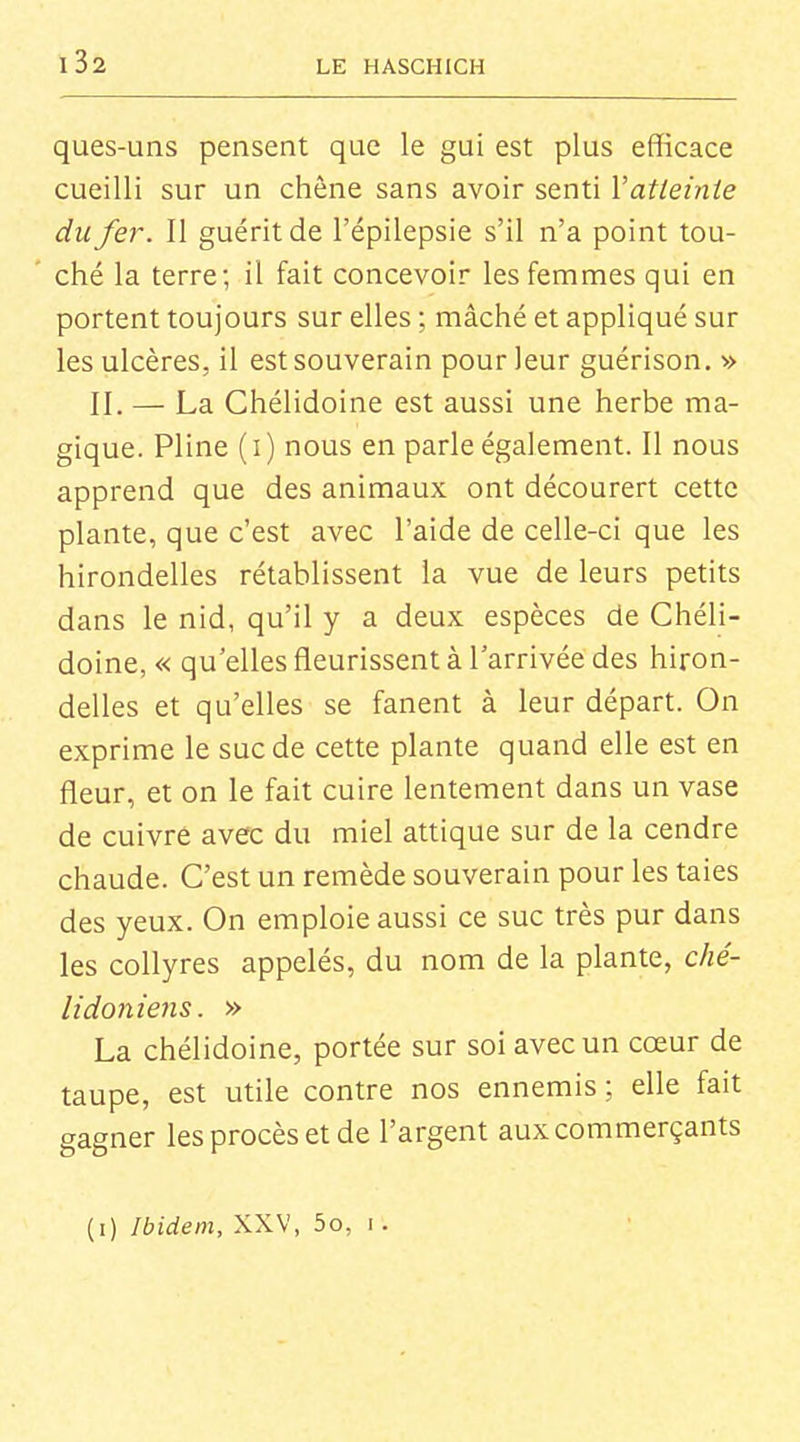 ques-uns pensent que le gui est plus efficace cueilli sur un chêne sans avoir senti Vatteinte du fer. Il guérit de l'épilepsie s'il n'a point tou- ché la terre; il fait concevoir les femmes qui en portent toujours sur elles ; mâché et appliqué sur les ulcères, il est souverain pour leur guérison. » II. — La Chélidoine est aussi une herbe ma- gique. Pline (i) nous en parle également. Il nous apprend que des animaux ont décourert cette plante, que c'est avec l'aide de celle-ci que les hirondelles rétablissent la vue de leurs petits dans le nid, qu'il y a deux espèces de Chéli- doine, « qu'elles fleurissent à l'arrivée des hiron- delles et qu'elles se fanent à leur départ. On exprime le suc de cette plante quand elle est en fleur, et on le fait cuire lentement dans un vase de cuivre avec du miel attique sur de la cendre chaude. C'est un remède souverain pour les taies des yeux. On emploie aussi ce suc très pur dans les collyres appelés, du nom de la plante, ché- lidoniens. » La chélidoine, portée sur soi avec un cœur de taupe, est utile contre nos ennemis ; elle fait gagner les procès et de l'argent aux commerçants