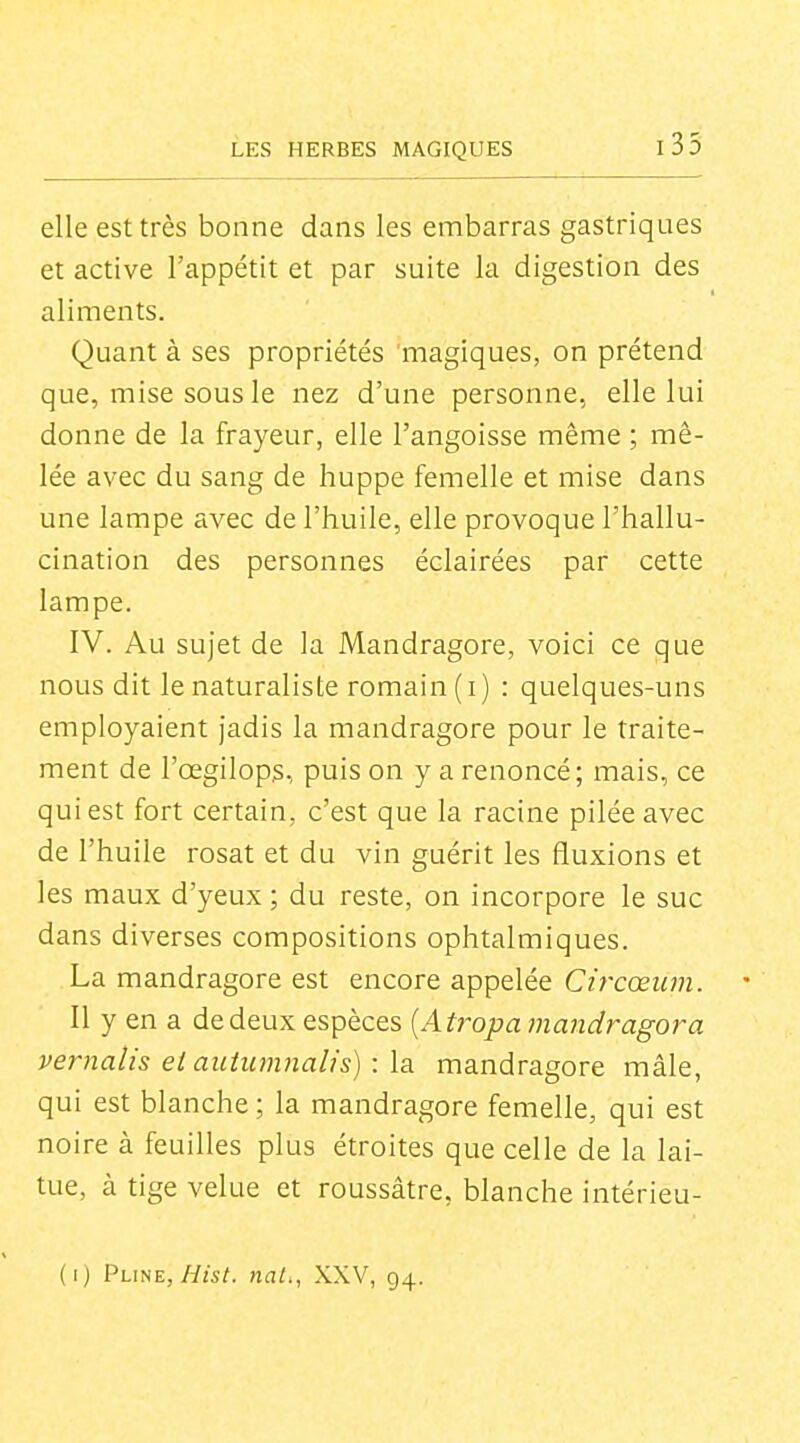 elle est très bonne dans les embarras gastriques et active l'appétit et par suite la digestion des aliments. Quant à ses propriétés magiques, on prétend que, mise sous le nez d'une personne, elle lui donne de la frayeur, elle l'angoisse même ; mê- lée avec du sang de huppe femelle et mise dans une lampe avec de l'huile, elle provoque l'hallu- cination des personnes éclairées par cette lampe. IV. Au sujet de la Mandragore, voici ce que nous dit le naturaliste romain (i) : quelques-uns employaient Jadis la mandragore pour le traite- ment de l'œgilops, puis on y a renoncé; mais, ce qui est fort certain, c'est que la racine pilée avec de l'huile rosat et du vin guérit les fluxions et les maux d'yeux ; du reste, on incorpore le suc dans diverses compositions ophtalmiques. La mandragore est encore appelée Cifcœum. 11 y en a de deux espèces {Atropa mandragora vernalis etauiu7nnaUs):\a mandragore mâle, qui est blanche ; la mandragore femelle, qui est noire à feuilles plus étroites que celle de la lai- tue, à tige velue et roussâtre, blanche intérieu-