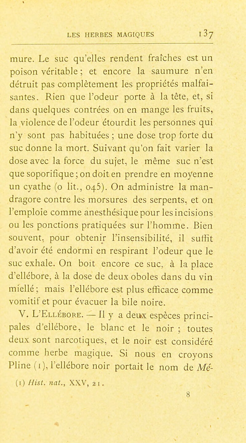 mure. Le suc qu'elles rendent fraîches est un poison véritable ; et encore la saumure n'en détruit pas complètement les propriétés malfai- santes. Rien que l'odeur porte à la tête, et, si dans quelques contrées on en mange les fruits, la violence de l'odeur étourdit les personnes qui n'y sont pas habituées ; une dose trop forte du suc donne la mort. Suivant qu'on fait varier la dose avec la force du sujet, le même suc n'est que soporifique; on doit en prendre en moyenne un cyathe (o lit., 045). On administre la man- dragore contre les morsures des serpents, et on l'emploie comme anesthésique pour les incisions ou les ponctions pratiquées sur l'homme. Bien souvent, pour obtenir l'insensibilité, il suffit d'avoir été endormi en respirant l'odeur que le suc exhale. On boit encore ce suc, à la place d'ellébore, à la dose de deux oboles dans du vin miellé ; mais l'ellébore est plus efficace comme vomitif et pour évacuer la bile noire. V. L'Ellébore. — Il y a deu.x espèces princi- pales d'ellébore, le blanc et le noir ; toutes deux sont narcotiques, et le noir est considéré comme herbe magique. Si nous en croyons Pline (i), l'ellébore noir portait le nom de Mé- (i) Ilist. nat., XXV, 2 i. 8