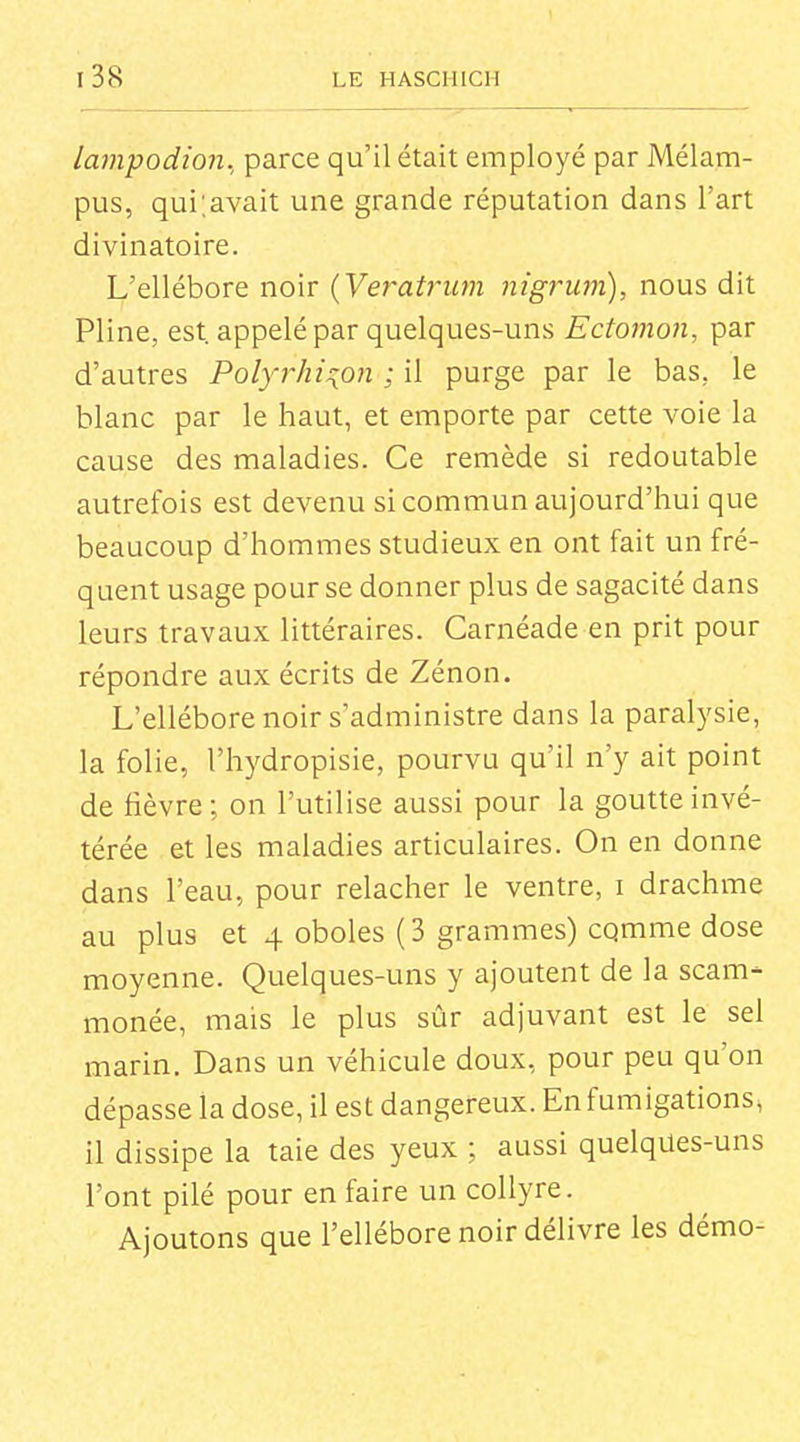 lampodion., parce qu'il était employé par Mélam- pus, qui;avait une grande réputation dans l'art divinatoire. L'ellébore noir {Veratriim nigrum), nous dit Pline, est. appelé par quelques-uns Ectomon, par d'autres Polyrhi^on ; il purge par le bas, le blanc par le haut, et emporte par cette voie la cause des maladies. Ce remède si redoutable autrefois est devenu si commun aujourd'hui que beaucoup d'hommes studieux en ont fait un fré- quent usage pour se donner plus de sagacité dans leurs travaux littéraires. Carnéade en prit pour répondre aux écrits de Zénon. L'ellébore noir s'administre dans la paralysie, la folie, l'hydropisie, pourvu qu'il n'y ait point de fièvre ; on l'utilise aussi pour la goutte invé- térée et les maladies articulaires. On en donne dans l'eau, pour relâcher le ventre, i drachme au plus et 4 oboles (3 grammes) cqmme dose moyenne. Quelques-uns y ajoutent de la scam- monée, mais le plus sûr adjuvant est le sel marin. Dans un véhicule doux, pour peu qu'on dépasse la dose, il est dangereux. En fumigations, il dissipe la taie des yeux ; aussi quelques-uns l'ont pilé pour en faire un collyre. Ajoutons que l'ellébore noir délivre les démo-