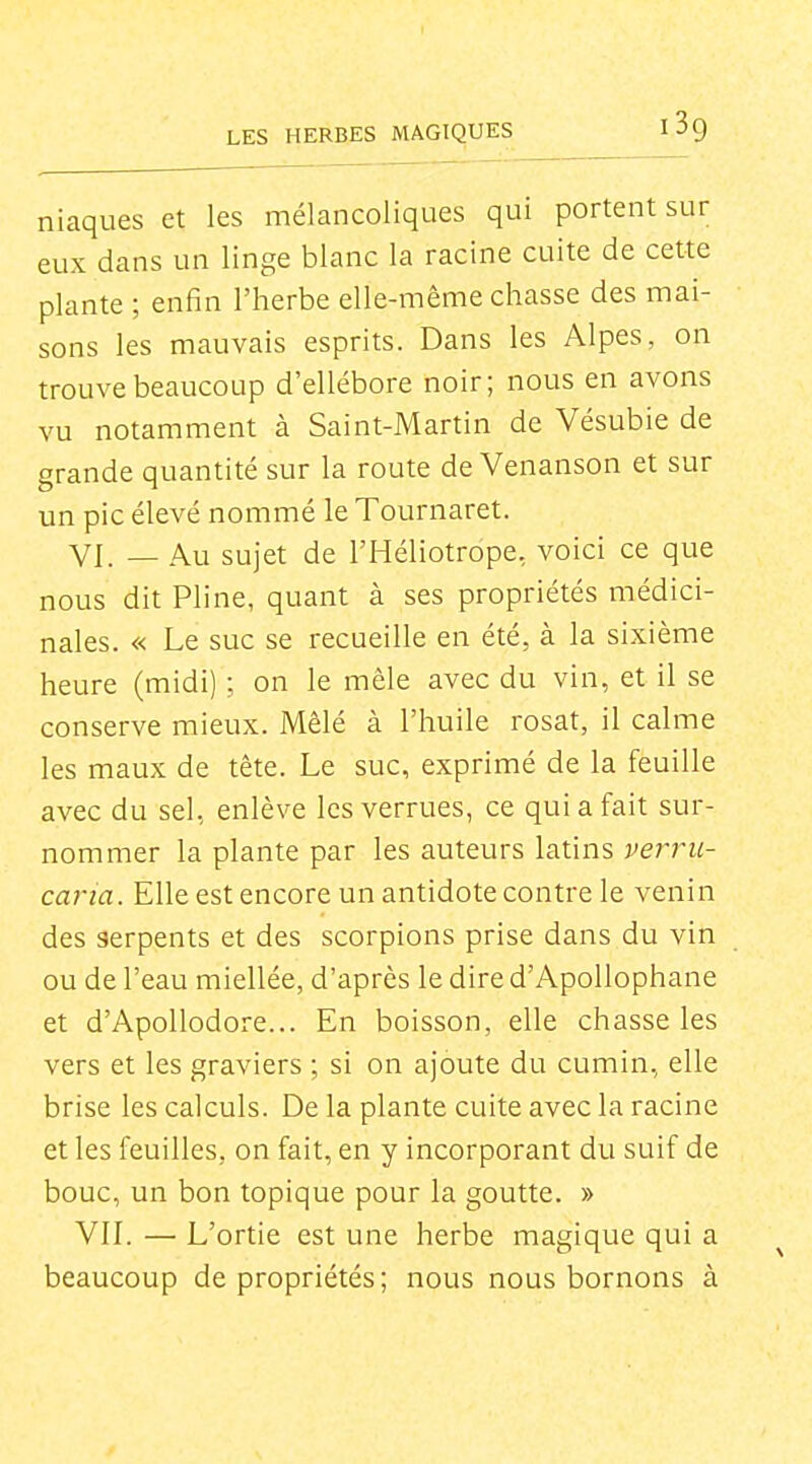 niaques et les mélancoliques qui portent sur eux dans un linge blanc la racine cuite de cette plante ; enfin l'herbe elle-même chasse des mai- sons les mauvais esprits. Dans les Alpes, on trouve beaucoup d'ellébore noir; nous en avons vu notamment à Saint-Martin de Vésubie de grande quantité sur la route de Venanson et sur un pic élevé nommé le Tournaret. VI. — Au sujet de l'Héliotrope, voici ce que nous dit Pline, quant à ses propriétés médici- nales. « Le suc se recueille en été, à la sixième heure (midi) ; on le mêle avec du vin, et il se conserve mieux. Mêlé à l'huile rosat, il calme les maux de tête. Le suc, exprimé de la feuille avec du sel, enlève les verrues, ce qui a fait sur- nommer la plante par les auteurs latins verru- caria. Elle est encore un antidote contre le venin des serpents et des scorpions prise dans du vin ou de l'eau miellée, d'après le dire d'Apollophane et d'Apollodore... En boisson, elle chasse les vers et les graviers ; si on ajoute du cumin, elle brise les calculs. De la plante cuite avec la racine et les feuilles, on fait, en y incorporant du suif de bouc, un bon topique pour la goutte. » VIL — L'ortie est une herbe magique qui a beaucoup de propriétés ; nous nous bornons à