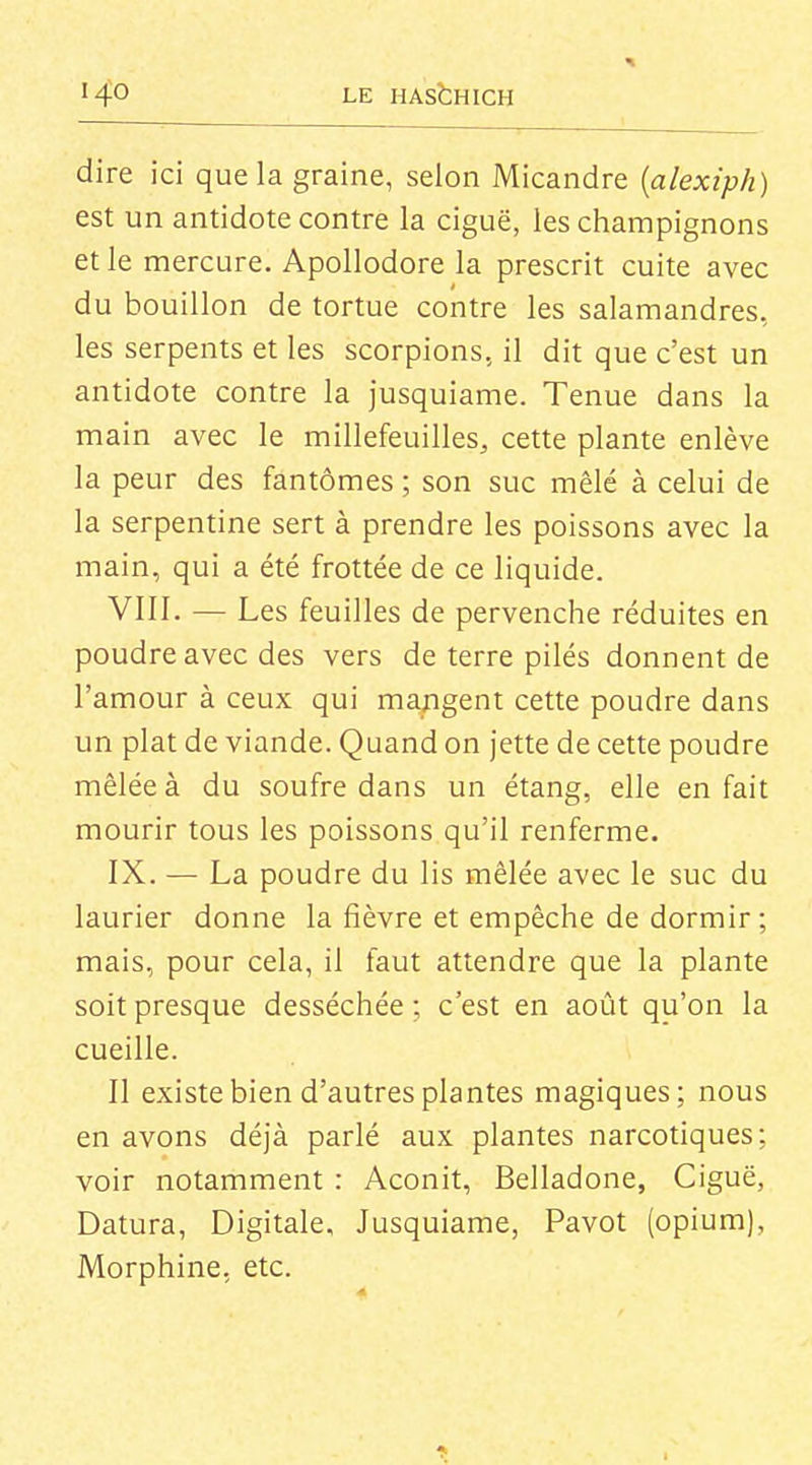 dire ici que la graine, selon Micandre {alexiph) est un antidote contre la ciguë, les champignons et le mercure. Apollodore la prescrit cuite avec du bouillon de tortue contre les salamandres, les serpents et les scorpions, il dit que c'est un antidote contre la jusquiame. Tenue dans la main avec le millefeuilles, cette plante enlève la peur des fantômes ; son suc mêlé à celui de la serpentine sert à prendre les poissons avec la main, qui a été frottée de ce liquide. VIII. — Les feuilles de pervenche réduites en poudre avec des vers de terre pilés donnent de l'amour à ceux qui mangent cette poudre dans un plat de viande. Quand on jette de cette poudre mêlée à du soufre dans un étang, elle en fait mourir tous les poissons qu'il renferme. IX. — La poudre du lis mêlée avec le suc du laurier donne la fièvre et empêche de dormir ; mais, pour cela, il faut attendre que la plante soit presque desséchée ; c'est en août qu'on la cueille. II existe bien d'autres plantes magiques; nous en avons déjà parlé aux plantes narcotiques; voir notamment : Aconit, Belladone, Ciguë, Datura, Digitale, Jusquiame, Pavot (opium), Morphine, etc.