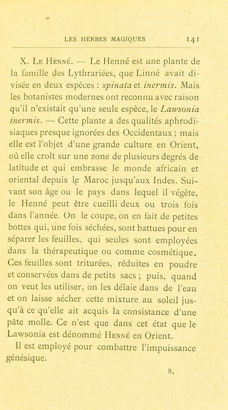 X. Le Henné. — Le Henné est une plante de la famille des Lythrariées, que Linné avait di- visée en deux espèces : sphiata et inermis. Mais les botanistes modernes ont reconnu avec raison qu'il n'existait qu'une seule espèce, le Lawsonia inermis. — Cette plante a des qualités aphrodi- siaques presque ignorées des Occidentaux; mais elle est l'objet d'une grande culture en Orient, où elle croît sur une zone de plusieurs degrés de latitude et qui embrasse le monde africain et oriental depuis le Maroc jusqu'aux Indes. Sui- vant son âge ou le pays dans lequel il végète, le Henné peut être cueilli deux ou trois fois dans l'année. On le coupe, on en fait de petites bottes qui, une fois séchées, sont battues pour en séparer les feuilles, qui seules sont employées dans la thérapeutique ou comme cosmétique. Ces feuilles sont triturées, réduites en poudre et conservées dans de petits sacs ; puis, quand on veut les utiliser, on les délaie dans de l'eau et on laisse sécher cette mixture au soleil jus- qu'à ce qu'elle ait acquis la consistance d'une pâte molle. Ce n'est que dans cet état que le Lawsonia est dénommé Henné en Orient. Il est employé pour combattre l'impuissance génésique. 8.