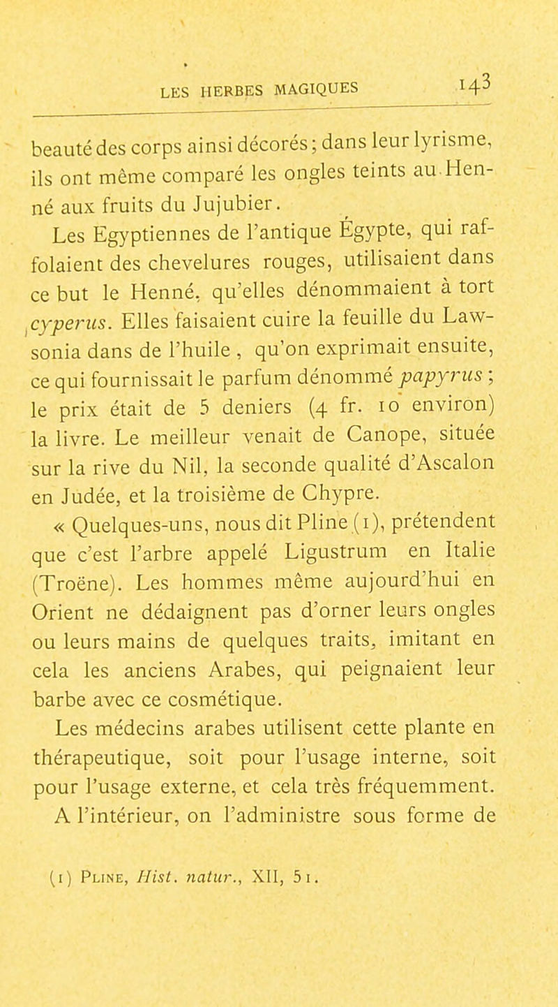 beauté des corps ainsi décorés ; dans leur lyrisme, ils ont même comparé les ongles teints au. Hen- né aux fruits du Jujubier. Les Egyptiennes de l'antique Égypte, qui raf- folaient des chevelures rouges, utilisaient dans ce but le Henné, qu'elles dénommaient à tort ^cyperiis. Elles faisaient cuire la feuille du Law- sonia dans de l'huile , qu'on exprimait ensuite, ce qui fournissait le parfum dénommé papyrus ; le prix était de 5 deniers (4 fr. 10 environ) la livre. Le meilleur venait de Canope, située sur la rive du Nil, la seconde qualité d'Ascalon en Judée, et la troisième de Chypre. « Quelques-uns, nous dit Pline (i), prétendent que c'est l'arbre appelé Ligustrum en Italie (Troëne). Les hommes même aujourd'hui en Orient ne dédaignent pas d'orner leurs ongles ou leurs mains de quelques traits, imitant en cela les anciens Arabes, qui peignaient leur barbe avec ce cosmétique. Les médecins arabes utilisent cette plante en thérapeutique, soit pour l'usage interne, soit pour l'usage externe, et cela très fréquemment. A l'intérieur, on l'administre sous forme de (i) Pline, Hist. natur., XII, 5i.
