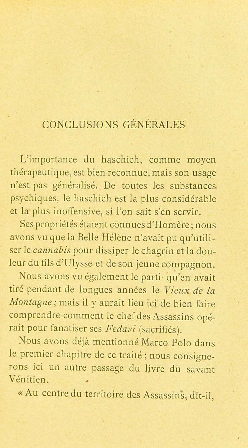 CONCLUSIONS GÉNÉRALES L'importance du haschich, comme moyen thérapeutique, est bien reconnue, mais son usage n'est pas généralisé. De toutes les substances, psychiques, le haschich est la plus considérable et la plus inoffensive, si l'on sait s'en servir. Ses propriétés étaient connues d'Homère ; nous avons vu que la Belle Hélène n'avait pu qu'utili- ser le cannabis pour dissiper le chagrin et la dou- leur du fils d'Ulysse et de son jeune compagnon. Nous avons vu également le parti qu'en avait tiré pendant de longues années le Vieux de la Montagne; mais il y aurait lieu ici de bien faire comprendre comment le chef des Assassins opé- rait pour fanatiser ses Fedavi (sacrifiés). Nous avons déjà mentionné Marco Polo dans le premier chapitre de ce traité ; nous consigne- rons ici un autre passage du livre du savant Vénitien. « Au centre du territoire des Assassins, dit-il, I