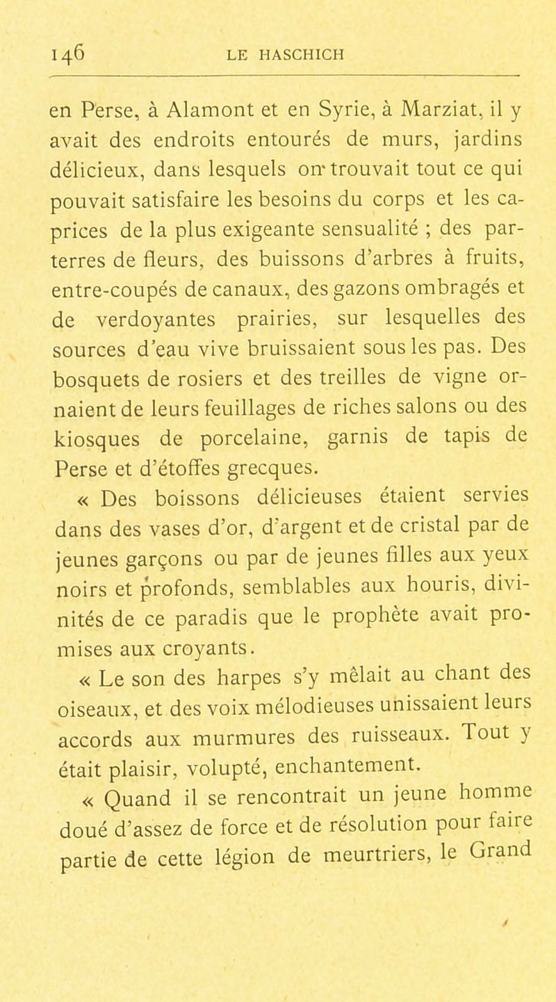 en Perse, à Alamont et en Syrie, à Marziat, il y avait des endroits entourés de murs, jardins délicieux, dans lesquels on'trouvait tout ce qui pouvait satisfaire les besoins du corps et les ca- prices de la plus exigeante sensualité ; des par- terres de fleurs, des buissons d*arbres à fruits, entre-coupés de canaux, des gazons ombragés et de verdoyantes prairies, sur lesquelles des sources d'eau vive bruissaient sous les pas. Des bosquets de rosiers et des treilles de vigne or- naient de leurs feuillages de riches salons ou des kiosques de porcelaine, garnis de tapis de Perse et d'étoffes grecques. « Des boissons délicieuses étaient servies dans des vases d'or, d'argent et de cristal par de jeunes garçons ou par de jeunes filles aux yeux noirs et profonds, semblables aux houris, divi- nités de ce paradis que le prophète avait pro- mises aux croyants. « Le son des harpes s'y mêlait au chant des oiseaux, et des voix mélodieuses unissaient leurs accords aux murmures des ruisseaux. Tout y était plaisir, volupté, enchantement. « Quand il se rencontrait un jeune homme doué d'assez de force et de résolution pour faire partie de cette légion de meurtriers, le Grand