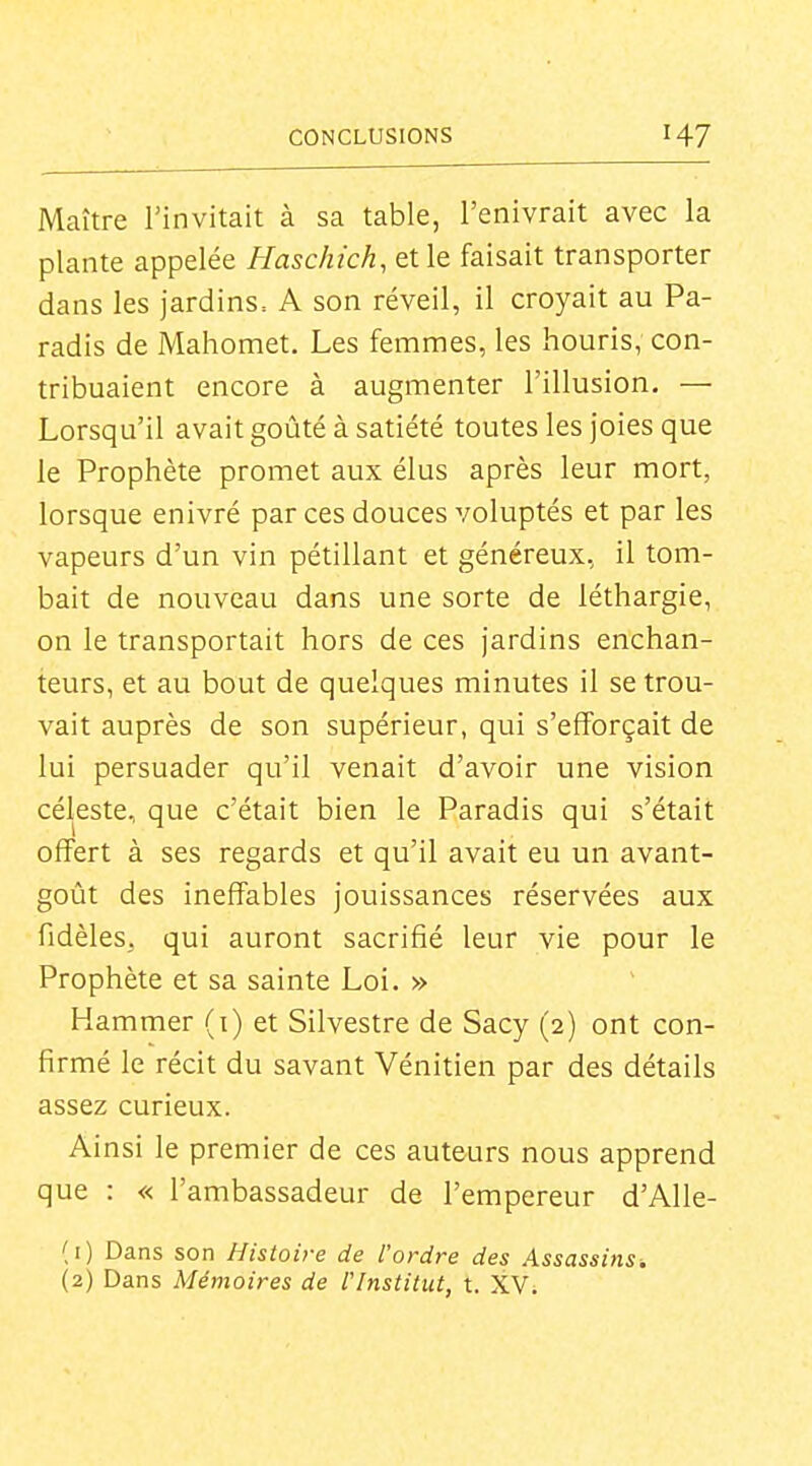 Maître l'invitait à sa table, l'enivrait avec la plante appelée Haschich, et le faisait transporter dans les jardins, A son réveil, il croyait au Pa- radis de Mahomet. Les femmes, les houris, con- tribuaient encore à augmenter l'illusion. — Lorsqu'il avait goûté à satiété toutes les joies que le Prophète promet aux élus après leur mort, lorsque enivré par ces douces voluptés et par les vapeurs d'un vin pétillant et généreux, il tom- bait de nouveau dans une sorte de léthargie, on le transportait hors de ces jardins enchan- teurs, et au bout de quelques minutes il se trou- vait auprès de son supérieur, qui s'efforçait de lui persuader qu'il venait d'avoir une vision céleste, que c'était bien le Paradis qui s'était offert à ses regards et qu'il avait eu un avant- goût des ineffables jouissances réservées aux fidèles, qui auront sacrifié leur vie pour le Prophète et sa sainte Loi. » Hammer (i) et Silvestre de Sacy (2) ont con- firmé le récit du savant Vénitien par des détails assez curieux. Ainsi le premier de ces auteurs nous apprend que : « l'ambassadeur de l'empereur d'Alle- (1) Dans son Histoire de l'ordre des Assassins. (2) Dans Mémoires de l'Institut, t. XV.