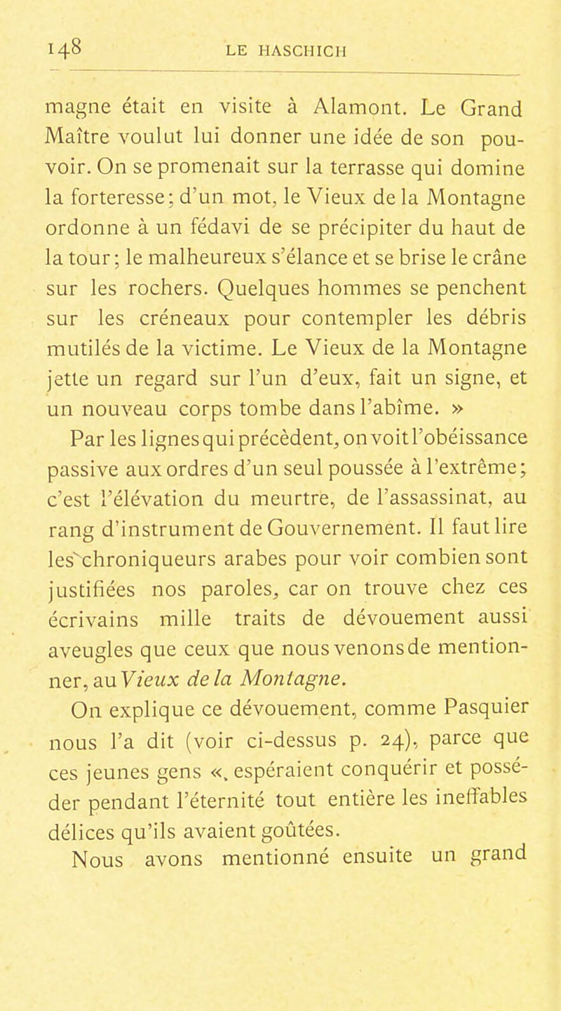 magne était en visite à Alamont. Le Grand Maître voulut lui donner une idée de son pou- voir. On se promenait sur la terrasse qui domine la forteresse; d'un mot, le Vieux de la Montagne ordonne à un fédavi de se précipiter du haut de la tour ; le malheureux s'élance et se brise le crâne sur les rochers. Quelques hommes se penchent sur les créneaux pour contempler les débris mutilés de la victime. Le Vieux de la Montagne jette un regard sur l'un d'eux, fait un signe, et un nouveau corps tombe dans l'abîme. » Par les lignesqui précèdent, on voit l'obéissance passive aux ordres d'un seul poussée à l'extrême; c'est l'élévation du meurtre, de l'assassinat, au rang d'instrument de Gouvernement. Il faut lire les'chroniqueurs arabes pour voir combien sont justifiées nos paroles, car on trouve chez ces écrivains mille traits de dévouement aussi aveugles que ceux que nous venons de mention- ner, au y/eux delà Montagne. On explique ce dévouement, comme Pasquier nous l'a dit (voir ci-dessus p. 24), parce que ces jeunes gens «. espéraient conquérir et possé- der pendant l'éternité tout entière les ineffables délices qu'ils avaient goûtées. Nous avons mentionné ensuite un grand