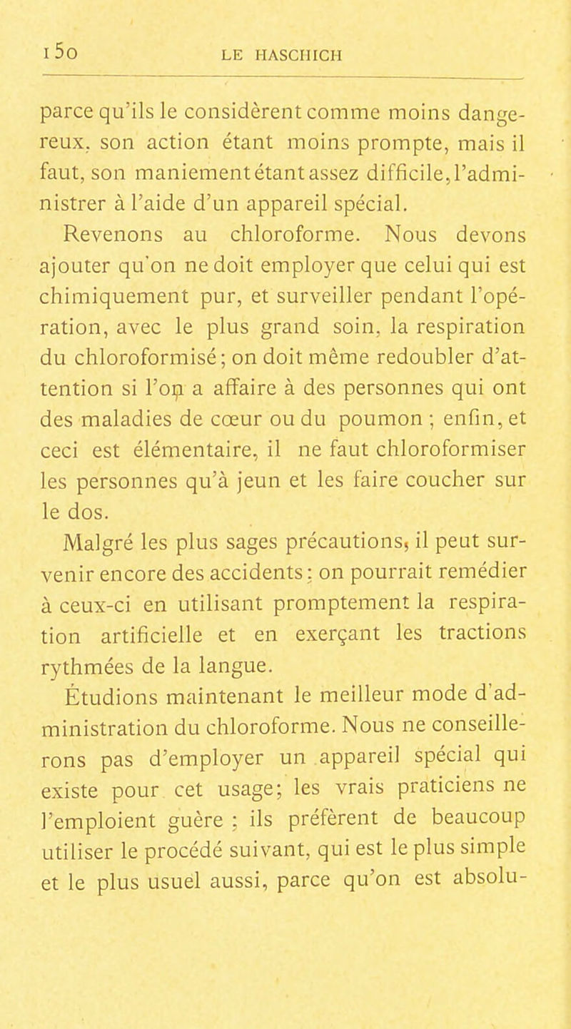 parce qu'ils le considèrent comme moins dange- reux, son action étant moins prompte, mais il faut, son maniement étant assez difficile, l'admi- nistrer à l'aide d'un appareil spécial. Revenons au chloroforme. Nous devons ajouter qu'on ne doit employer que celui qui est chimiquement pur, et surveiller pendant l'opé- ration, avec le plus grand soin, la respiration du chloroformisé; on doit même redoubler d'at- tention si l'oçi a affaire à des personnes qui ont des maladies de cœur ou du poumon ; enfin, et ceci est élémentaire, il ne faut chloroformiser les personnes qu'à jeun et les faire coucher sur le dos. Malgré les plus sages précautions, il peut sur- venir encore des accidents : on pourrait remédier à ceux-ci en utilisant promptement la respira- tion artificielle et en exerçant les tractions rythmées de la langue. Étudions maintenant le meilleur mode d'ad- ministration du chloroforme. Nous ne conseille- rons pas d'employer un appareil spécial qui existe pour cet usage; les vrais praticiens ne l'emploient guère ; ils préfèrent de beaucoup utiliser le procédé suivant, qui est le plus simple et le plus usuel aussi, parce qu'on est absolu-
