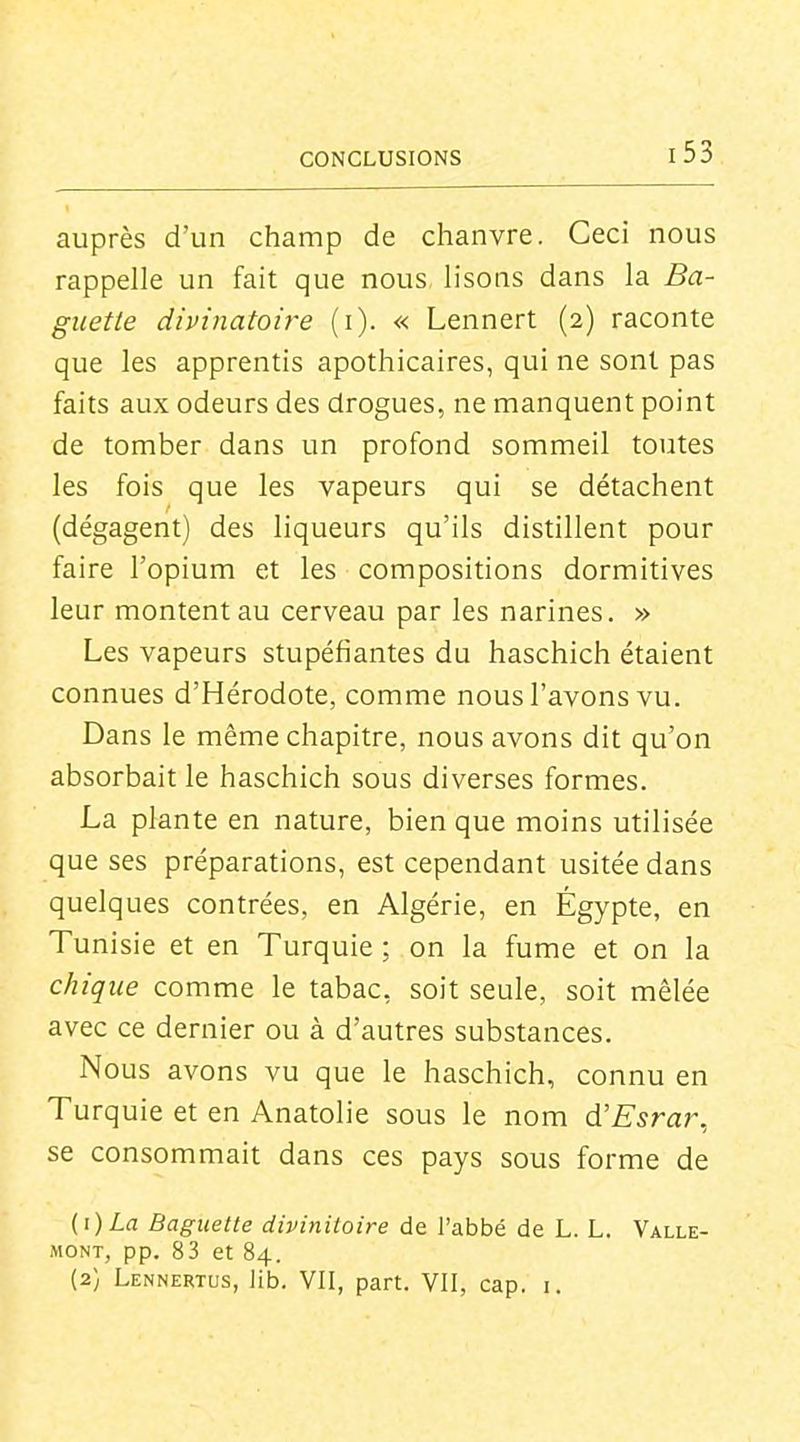 auprès d'un champ de chanvre. Ceci nous rappelle un fait que nous lisons dans la Ba- guette diviyiatoire (i). « Lennert (2) raconte que les apprentis apothicaires, qui ne sont pas faits aux odeurs des drogues, ne manquent point de tomber dans un profond sommeil toutes les fois que les vapeurs qui se détachent (dégagent) des liqueurs qu'ils distillent pour faire l'opium et les compositions dormitives leur montent au cerveau par les narines. » Les vapeurs stupéfiantes du haschich étaient connues d'Hérodote, comme nous l'avons vu. Dans le même chapitre, nous avons dit qu'on absorbait le haschich sous diverses formes. La plante en nature, bien que moins utilisée que ses préparations, est cependant usitée dans quelques contrées, en Algérie, en Égypte, en Tunisie et en Turquie ; on la fume et on la chique comme le tabac, soit seule, soit mêlée avec ce dernier ou à d'autres substances. Nous avons vu que le haschich, connu en Turquie et en Anatolie sous le nom d'Esrar, se consommait dans ces pays sous forme de (i)La Baguette divinitoire de l'abbé de L. L. Valle- MONT, pp. 83 et 84. (2} Lennertus, lib. VII, part. VII, cap. i.