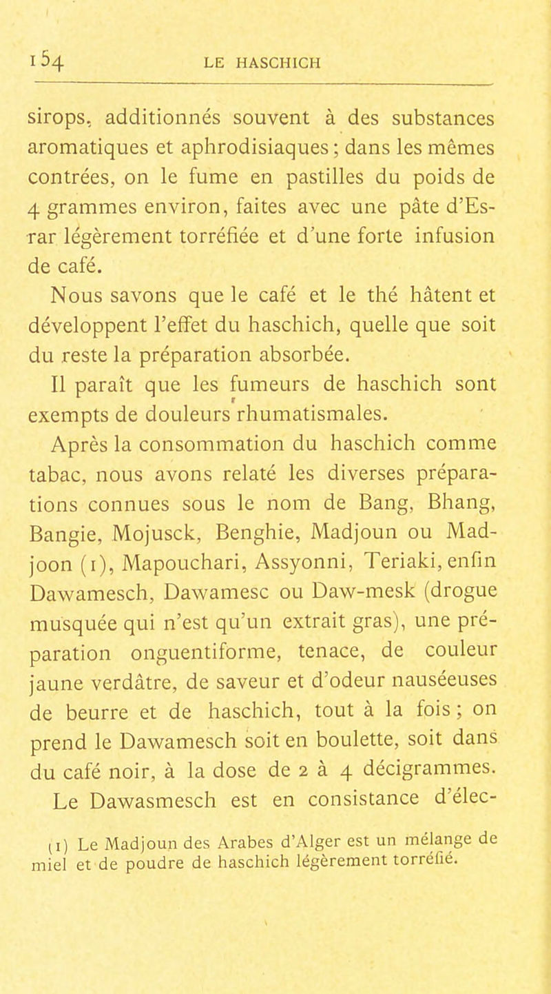 sirops, additionnés souvent à des substances aromatiques et aphrodisiaques ; dans les mêmes contrées, on le fume en pastilles du poids de 4 grammes environ, faites avec une pâte d'Es- rar légèrement torréfiée et d'une forte infusion de café. Nous savons que le café et le thé hâtent et développent l'effet du haschich, quelle que soit du reste la préparation absorbée. Il paraît que les fumeurs de haschich sont exempts de douleurs rhumatismales. Après la consommation du haschich comme tabac, nous avons relaté les diverses prépara- tions connues sous le nom de Bang, Bhang, Bangie, Mojusclc, Benghie, Madjoun ou Mad- joon (i), Mapouchari, Assyonni, Teriaki, enfin Dawamesch, Dawamesc ou Daw-mesk (drogue musquée qui n'est qu'un extrait gras), une pré- paration onguentiforme, tenace, de couleur jaune verdâtre, de saveur et d'odeur nauséeuses de beurre et de haschich, tout à la fois ; on prend le Dawamesch soit en boulette, soit dans du café noir, à la dose de 2 à 4 décigrammes. Le Dawasmesch est en consistance d'élec- (i) Le Madjoun des Arabes d'Alger est un mélange de miel et de poudre de haschich légèrement torréfié.