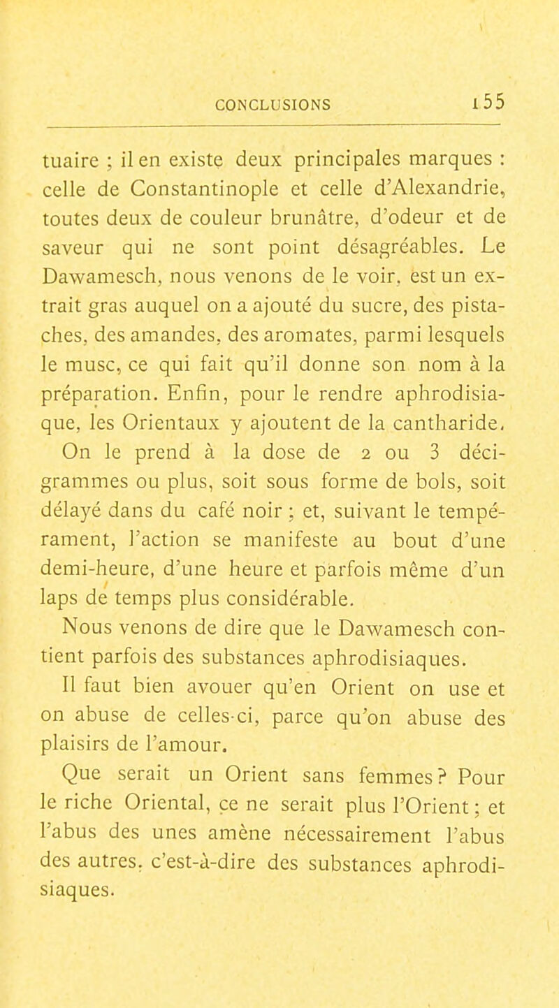 tuaire ; il en existe deux principales marques : celle de Constantinople et celle d'Alexandrie, toutes deux de couleur brunâtre, d'odeur et de saveur qui ne sont point désagréables. Le Dawamesch, nous venons de le voir, est un ex- trait gras auquel on a ajouté du sucre, des pista- ches, des amandes, des aromates, parmi lesquels le musc, ce qui fait qu'il donne son nom à la préparation. Enfin, pour le rendre aphrodisia- que, les Orientaux y ajoutent de la cantharide, On le prend à la dose de 2 ou 3 déci- grammes ou plus, soit sous forme de bols, soit délayé dans du café noir ; et, suivant le tempé- rament, l'action se manifeste au bout d'une demi-heure, d'une heure et parfois même d'un laps de temps plus considérable. Nous venons de dire que le Dawamesch con- tient parfois des substances aphrodisiaques. 11 faut bien avouer qu'en Orient on use et on abuse de celles-ci, parce qu'on abuse des plaisirs de l'amour. Que serait un Orient sans femmes? Pour le riche Oriental, ce ne serait plus l'Orient; et l'abus des unes amène nécessairement l'abus des autres, c'est-à-dire des substances aphrodi- siaques.