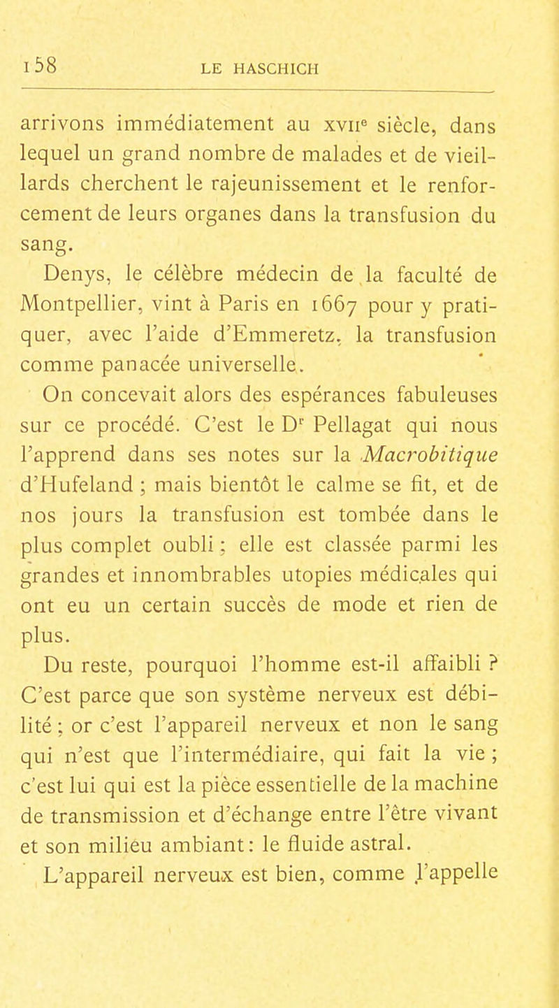 i38 arrivons immédiatement au xvii« siècle, dans lequel un grand nombre de malades et de vieil- lards cherchent le rajeunissement et le renfor- cement de leurs organes dans la transfusion du sang. Denys, le célèbre médecin de , la faculté de Montpellier, vint à Paris en 1667 pour y prati- quer, avec l'aide d'Emmeretz, la transfusion comme panacée universelle. On concevait alors des espérances fabuleuses sur ce procédé. C'est le D' Pellagat qui nous l'apprend dans ses notes sur la Macrobitique d'Hufeland ; mais bientôt le calme se fit, et de nos jours la transfusion est tombée dans le plus complet oubli : elle est classée parmi les grandes et innombrables utopies médicales qui ont eu un certain succès de mode et rien de plus. Du reste, pourquoi l'homme est-il affaibli ? C'est parce que son système nerveux est débi- lité ; or c'est l'appareil nerveux et non le sang qui n'est que l'intermédiaire, qui fait la vie ; c'est lui qui est la pièce essentielle de la machine de transmission et d'échange entre l'être vivant et son milieu ambiant: le fluide astral. L'appareil nerveux est bien, comme l'appelle