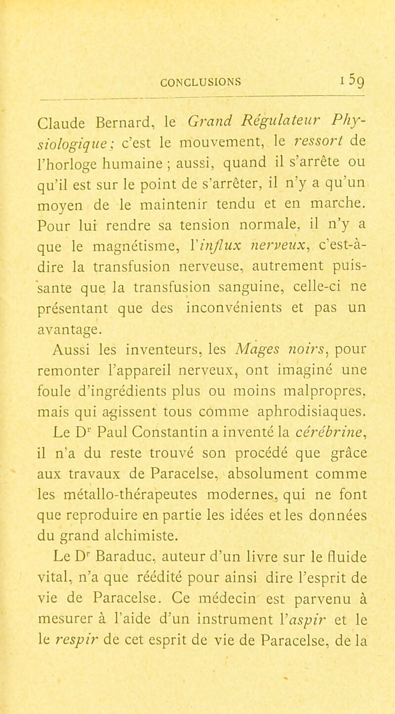 CONCLUSIONS I Sg Claude Bernard, le Grand Régulateur Phy- siologique; c'est le mouvement,. le ressort de l'horloge humaine ; aussi, quand il s'arrête ou qu'il est sur le point de s'arrêter, il n'y a qu'un moyen de le maintenir tendu et en marche. Pour lui rendre sa tension normale, il n'y a que le magnétisme, ïijîjlux nerveux, c'est-à- dire la transfusion nerveuse, autrement puis- sante que la transfusion sanguine, celle-ci ne présentant que des inconvénients et pas un avantage. Aussi les inventeurs, les Mages noirs^ pour remonter l'appareil nerveux, ont imaginé une foule d'ingrédients plus ou moins malpropres, mais qui agissent tous comme aphrodisiaques. Le D Paul Constantin a inventé la cérébrine, il n'a du reste trouvé son procédé que grâce aux travaux de Paracelse, absolument comme les métallo-thérapeutes modernes, qui ne font que reproduire en partie les idées et les données du grand alchimiste. Le D Baraduc, auteur d'un livre sur le fluide vital, n'a que réédité pour ainsi dire l'esprit de vie de Paracelse. Ce médecin est parvenu à mesurer à l'aide d'un instrument Vaspir et le le respir de cet esprit de vie de Paracelse, de la