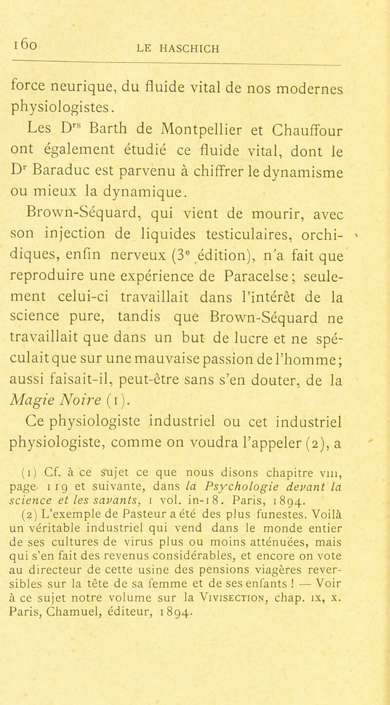i6o LE HASCHICH force neurique, du fluide vital de nos modernes piiysiologistes. Les D^^' Barth de Montpellier et Chauffour ont également étudié ce fluide vital, dont le D' Baraduc est parvenu à chiffrer le dynamisme ou mieux la dynamique. Brown-Séquard, qui vient de mourir, avec son injection de liquides testiculaires, orchi- > diques, enfin nerveux (3 édition), n'a fait que reproduire une expérience de Paracelse ; seule- ment celui-ci travaillait dans l'intérêt de la science pure, tandis que Brown-Séquard ne travaillait que dans un but de lucre et ne spé- culait que sur une mauvaise passion de l'homme ; aussi faisait-il, peut-être sans s'en douter, de la Magie Noire (i). Ce physiologiste industriel ou cet industriel physiologiste, comme on voudra l'appeler (2), a (1) Cf. à ce sujet ce que nous disons chapitre via, page. 119 et suivante, dans la Psychologie devant la science et les savants, i vol. in-i8. Paris, 1894. (2) L'exemple de Pasteur a été des plus funestes. Voilà un véritable industriel qui vend dans le monde entier de ses cultures de virus plus ou moins atténuées, mais qui s'en fait des revenus considérables, et encore on vote au directeur de cette usine des pensions viagères réver- sibles sur la tête de sa femme et de ses enfants ! — Voir à ce sujet notre volume sur la Vivisection, chap. ix, x. Paris, Chamuel, éditeur, 1894.