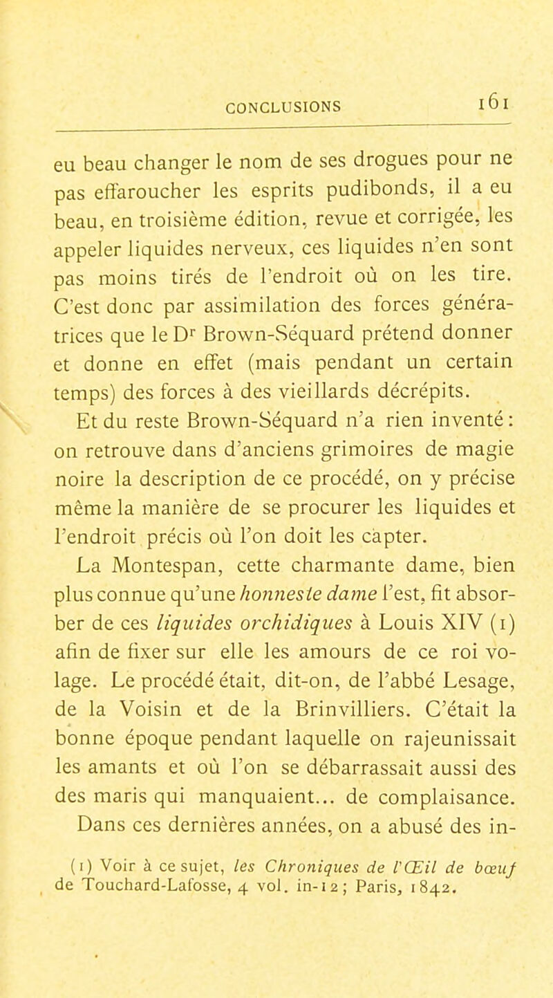 eu beau changer le nom de ses drogues pour ne pas effaroucher les esprits pudibonds, il a eu beau, en troisième édition, revue et corrigée, les appeler liquides nerveux, ces liquides n'en sont pas moins tirés de l'endroit où on les tire. C'est donc par assimilation des forces généra- trices que le D' Brown-Séquard prétend donner et donne en effet (mais pendant un certain temps) des forces à des vieillards décrépits. Et du reste Brown-Séquard n'a rien inventé : on retrouve dans d'anciens grimoires de magie noire la description de ce procédé, on y précise même la manière de se procurer les liquides et l'endroit précis où l'on doit les capter. La Montespan, cette charmante dame, bien plus connue qu'une honnesîe dame l'est, fit absor- ber de ces liquides orchidiques à Louis XIV (i) afin de fixer sur elle les amours de ce roi vo- lage. Le procédé était, dit-on, de l'abbé Lesage, de la Voisin et de la Brinvilliers. C'était la bonne époque pendant laquelle on rajeunissait les amants et où l'on se débarrassait aussi des des maris qui manquaient... de complaisance. Dans ces dernières années, on a abusé des in- (i) Voir à ce sujet, les Chroniques de l'Œil de bœuj de Touchard-Lafosse, 4 vol. in-12; Paris, 1842.