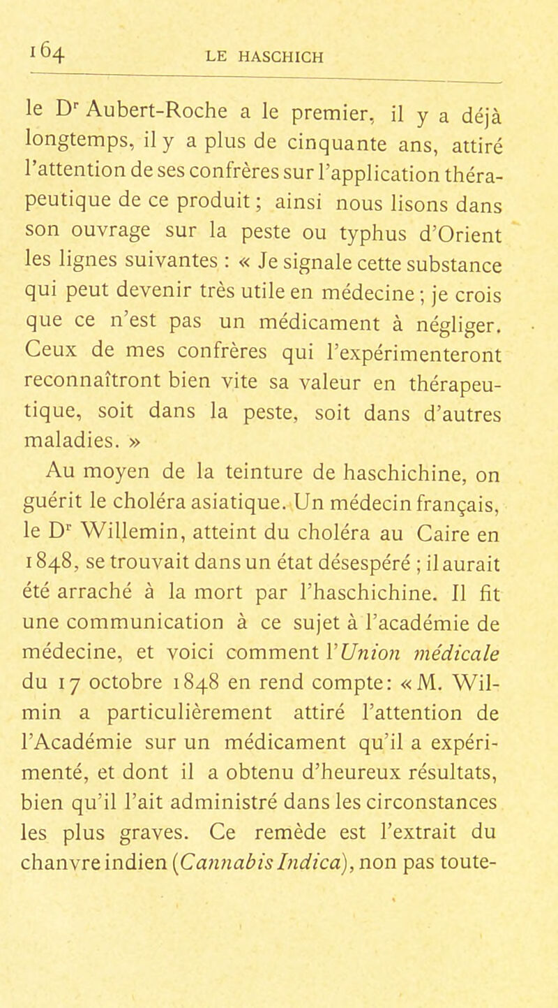 le D'' Aubert-Roche a le premier, il y a déjà longtemps, il y a plus de cinquante ans, attiré l'attention de ses confrères sur l'application théra- peutique de ce produit ; ainsi nous lisons dans son ouvrage sur la peste ou typhus d'Orient les lignes suivantes : « Je signale cette substance qui peut devenir très utile en médecine ; je crois que ce n'est pas un médicament à négliger. Ceux de mes confrères qui l'expérimenteront reconnaîtront bien vite sa valeur en thérapeu- tique, soit dans la peste, soit dans d'autres maladies. » Au moyen de la teinture de haschichine, on guérit le choléra asiatique. Un médecin français, le D' Willemin, atteint du choléra au Caire en 1848, se trouvait dans un état désespéré ; il aurait été arraché à la mort par l'haschichine. Il fit une communication à ce sujet à l'académie de médecine, et voici comment VUnion médicale du 17 octobre 1848 en rend compte: «M. Wil- min a particulièrement attiré l'attention de l'Académie sur un médicament qu'il a expéri- menté, et dont il a obtenu d'heureux résultats, bien qu'il l'ait administré dans les circonstances les plus graves. Ce remède est l'extrait du chanvre indien {CanJiabis Indica), non pas toute-